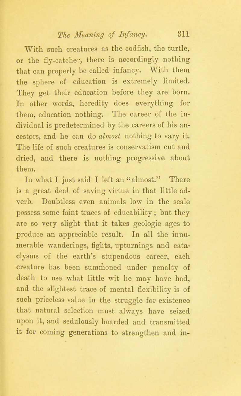 With such creatures as the codfish, the turtle, or the fly-catcher, there is accordingly notliing that can properly be called infancy. With tbem the sphere of education is extremely limited. They get their education before tbey are born. In other words, hei'edity does everything for them, education nothing. The career of the in- dividual is predetermined by the careers of his an- cestors, and he can do almost nothing to vary it. The life of such creatures is conservatism cut and dried, and there is nothing progressive about them. In what I just said I left an almost. There is a great deal of saving virtue in that little ad- verb. Doubtless even animals low in the scale possess some faint traces of educability; but they are so very slight that it takes geologic ages to produce an appreciable result. In all the innu- merable wanderings, fights, upturnings and cata- clysms of the earth's stupendous career, each creature has been sumrnoned under penalty of death to use what little wit he may have had, and the slightest trace of mental flexibility is of such priceless value in the struggle for existence that natural selection must always have seized upon it, and sedulously hoarded and transmitted it for coming generations to strengthen and in-