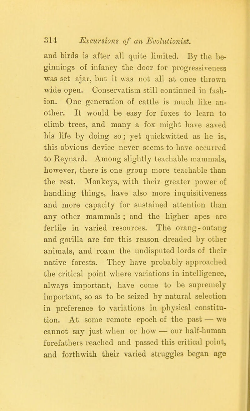 and birds is after all quite limited. By the be- ginnings o£ infancy the door for progressiveness was set ajar, but it was not all at once thrown wide open. Conservatism still continued in fash- ion. One generation of cattle is much like an- other. It would be easy for foxes to learn to climb trees, and many a fox might have saved his life by doing so; yet quickwitted as he is, this obvious device never seems to have occurred to Reynard. Among slightly teachable mammals, however, there is one group more teachable than the rest. Monkeys, Avith their greater power of handling things, have also more inquisitiveness and more capacity for sustained attention than any other mammals ; and the higher apes are fertile in varied resources. The orang-outang and gorilla are for this reason dreaded b}' other animals, and roam the undisputed lords of their native forests. They have probabi)'- approached the critical point where variations in intelligence, always important, have come to be supremely important, so as to be seized by natural selection in preference to variations in phj'sical constitu- tion. At some remote epoch of the past — we cannot say just when or how — our half-human forefathers reached and passed this critical point, and forthwith their varied struggles began age