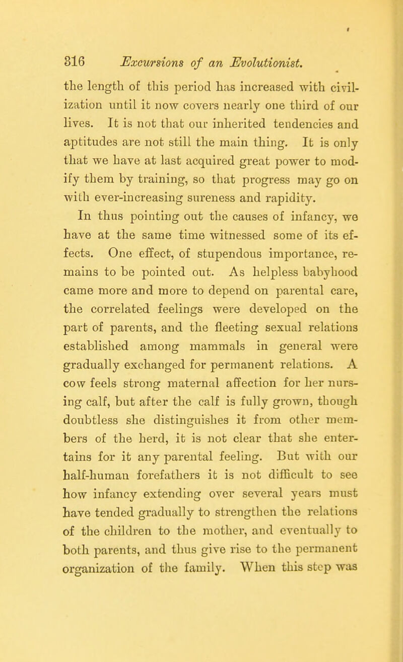 the length of this period has increased with civil- ization until it now covers nearly one third of our lives. It is not that our inherited tendencies and aptitudes are not still the main thing. It is only that we have at last acquired great power to mod- ify them by training, so that progress may go on with ever-increasing sureness and rapidity. In thus pointing out the causes of infancy, we have at the same time witnessed some of its ef- fects. One effect, of stupendous importance, re- mains to be pointed out. As helpless babyhood came more and more to depend on parental care, the correlated feelings were developed on the part of parents, and the fleeting sexual relations established among mammals in general were gradually exchanged for permanent relations. A cow feels strong maternal affection for her nurs- ing calf, but after the calf is fully grown, though doubtless she distinguishes it from other mem- bers of the herd, it is not clear that she enter- tains for it any parental feeling. But with our half-human forefathers it is not difficult to see how infancy extending over several years must have tended gradually to strengthen the relations of the children to the mother, and eventually to both parents, and thus give rise to the permanent organization of the family. When this step was