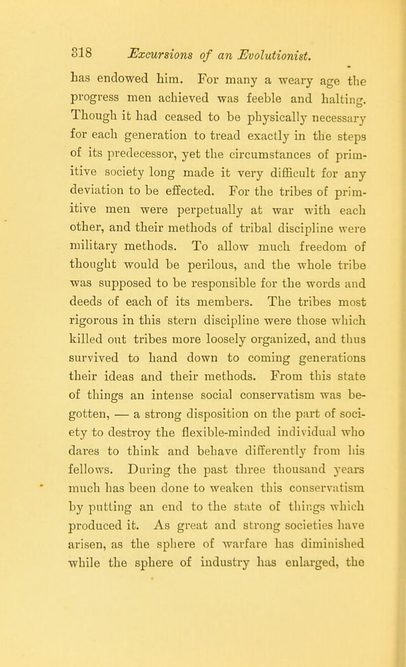 has endowed him. For many a weary age the progress men achieved was feeble and halting. Though it had ceased to be physicall}'- necessary for each generation to tread exactly in the steps of its predecessor, yet the circumstances of prim- itive society long made it very difficult for any deviation to be effected. For the tribes of prim- itive men were perpetually at war with each other, and their aiethods of tribal discipline were military methods. To allow much freedom of thought would be perilous, and the whole tribe was supposed to be responsible for the words and deeds of each of its members. The tribes most rigorous in this stern discipline were those which killed out tribes more loosely organized, and thus survived to hand down to coming generations their ideas and their methods. From this state of things an intense social conservatism was be- gotten, — a strong disposition on the part of soci- ety to destroy the flexible-minded individual who dares to think and behave differently from his fellows. During the past three thousand years much has been done to weaken this conservatism by putting an end to the state of things which produced it. As great and strong societies have arisen, as the sphere of warfare has diminished while the sphere of industry has enlarged, the