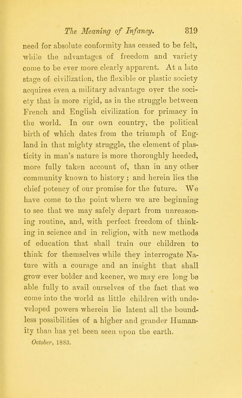need for absolute conformity has ceased to be felt, ■while the advantages of freedom and variety come to be ever more clearly apparent. At a late stage of civiKzation, the flexible or plastic society acquires even a military advantage over the soci- ety that is more rigid, as in the struggle between French and English civilization for primacy in the world. In our own country, the political birth of which dates from the triumph of Eng- land in that mighty struggle, the element of plas- ticity in man's nature is more thoroughly heeded, more fully taken account of, than in any other community known to history : and herein lies the chief potency of our promise for the future. We have come to the point where we are beginning to see that we may safely depart from unreason- ing routine, and, with perfect freedom of think- ing in science and in religion, with new methods of education that shall train our children to think for themselves while they interrogate Na- ture with a courage and an insight that shall grow ever bolder and keener, we may ere long be able fully to avail ourselves of the fact that we come into the world as little children with unde- veloped powers wherein lie latent all the bound- less possibilities of a higher and grander Human- ity than has yet been seen upon the earth. October, 1883.