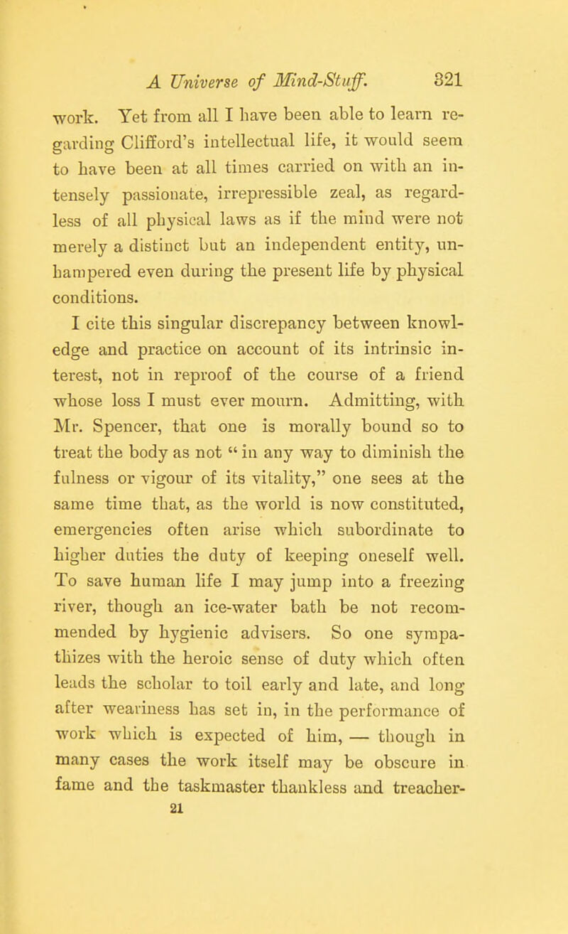 work. Yet from all I have been able to learn re- garding Clifford's intellectual life, it would seem to have been at all times carried on with an in- tensely passionate, irrepressible zeal, as regard- less of all physical laws as if the mind were not mei-ely a distinct but an independent entit}'-, un- hampered even during the present life by physical conditions. I cite this singular discrepancy between knowl- edge and practice on account of its intrinsic in- terest, not in reproof of the course of a friend whose loss I must ever mourn. Admitting, with. Mr. Spencer, that one is morally bound so to treat the body as not  in any way to diminish the fulness or vigour of its vitality, one sees at the same time that, as the world is now constituted, emergencies often arise which subordinate to higher duties the duty of keeping oneself well. To save human life I may jump into a freezing river, though an ice-water bath be not recom- mended by hygienic advisers. So one sympa- thizes with the heroic sense of duty which often leads the scholar to toil early and late, and long after weariness has set in, in the performance of work which is expected of him, — though in many cases the work itself may be obscure in fame and the taskmaster thankless and treacher- 21