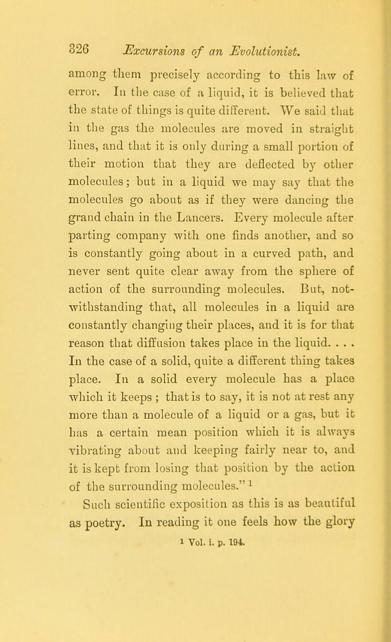 among them precisely according to this law of error. In the case of a liquid, it is believed that the state of things is quite different. We said that in the gas the molecules are moved in straight lines, and that it is only during a small portion of their motion that they are deflected by other molecules; but in a liquid we may say that the molecules go about as if they were dancing the grand chain in the Lancers. Every molecule after parting company with one finds another, and so is constantly going about in a curved path, and never sent quite clear away from the sphere of action of the surrounding molecules. But, not- withstanding that, all molecules in a liquid are constantly changing their places, and it is for that reason that diffusion takes place in the liquid. . . . In the case of a solid, quite a different thing takes place. In a solid every molecule has a place which it keeps ; that is to say, it is not at rest any more than a molecule of a liquid or a gas, but ifc has a certain mean position which it is always vibrating about and keeping fairly near to, and it is kept from losing that position by the aclion of the surrounding molecules. ^ Such scientific exposition as this is as beautiful as poetry. In reading it one feels how the glory 1 Vol. i. p. 194.