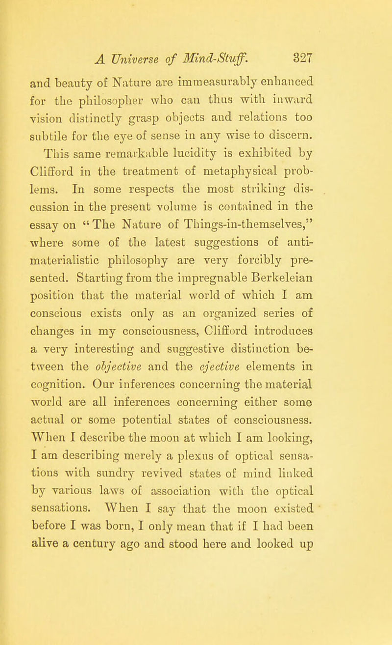 and beauty of Nature are immeasurably enhanced for the philosopher who can thus with inward vision distinctly grasp objects and relations too subtile for the eye of sense in any wise to discern. This same remarkable lucidity is exhibited by Clifford in the treatment of metaphysical prob- lems. In some respects the most striking dis- cussion in the present volume is contained in the essay on  The Nature of Things-in-themselves, where some of the latest suggestions of anti- materialistic philosopliy are very forcibly pre- sented. Starting from the impregnable Berkeleian position that the material world of which I am conscious exists only as an organized series of changes in my consciousness, Clifford introduces a very interesting and suggestive distinction be- tween the objective and the ejective elements in cofjnition. Our inferences concernino; the material world are all inferences concerning either some actual or some potential states of consciousness. When I describe the moon at which I am looking, I am describing merely a plexus of optical sensa- tions with sundrj^ revived states of mind linked by various laws of association with the optical sensations. When I say that the moon existed before I was born, I only mean that if I had been alive a century ago and stood here and looked up