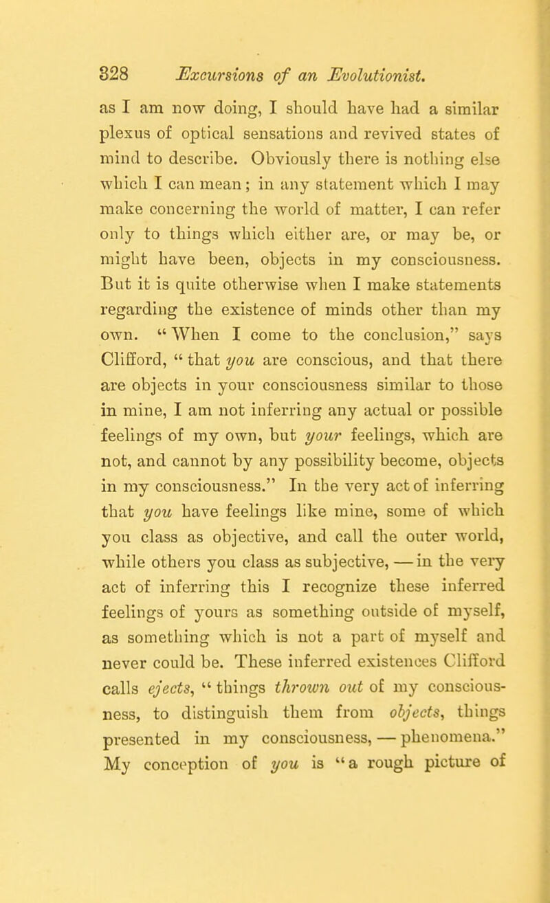 as I am now doing, I should have had a similar plexus of optical sensations and revived states of mind to describe. Obviously there is nothing else which I can mean; in any statement which I may make concerning the world of matter, I can refer only to things which either are, or may be, or might have been, objects in my consciousness. But it is quite otherwise when I make statements regarding the existence of minds other than my own.  When I come to the conclusion, says Clifford,  that you are conscious, and that there are objects in your consciousness similar to those in mine, I am not inferring any actual or possible feelings of my own, but your feelings, which are not, and cannot by any possibility become, objects in my consciousness. In the very act of inferring that you have feelings like mine, some of which you class as objective, and call the outer world, while others you class as subjective, —in the veiy act of inferring this I recognize these inferred feelings of yours as something outside of myself, as something which is not a part of myself and never could be. These inferred existences Clifford calls ejects^  things thrown out of my conscious- ness, to distinguish them from objects, things presented in my consciousness, — phenomena. My conception of you is a rough picture of