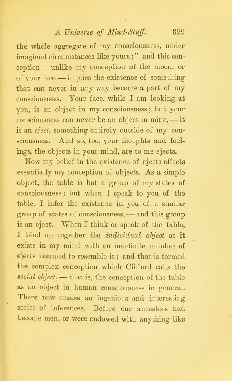 the whole aggregate of my consciousness, under imagined circumstances like yours; and tliis con- ception— unlike my conception of the moon, or of your face — implies the existence of something that can never in any way become a part of my consciousness. Your face, while I am looking at you, is an object in my consciousness; but your consciousness can never be an object in mine, — it is an eject, something entirely outside of my con- sciousness. And so, too, your thoughts and feel- ings, the objects in your mind, are to me ejects. Now my belief in the existence of ejects affects essentially my conception of objects. As a simple object, the table is but a group of my states of consciousness; but when I speak to you of the table, I infer the existence in you of a similar group of states of consciousness, — and this group is an eject. When I think or speak of the table, I bind up together the individual object as it exists in my mind with an indefinite number of ejects assumed to resemble it; and thus is formed the complex, conception which Clifford calls the social object, — that is, the conception of the table as an object in human consciousness in general. There now ensues an ingenious and interesting series of inferences. Before our ancestors had become men, or were endowed with anything like