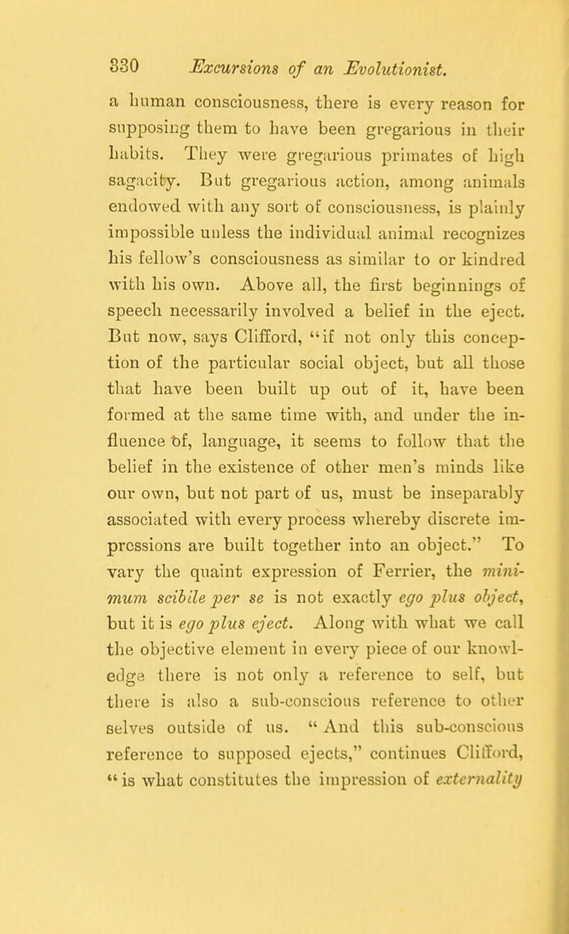a human consciousness, there is every reason for supposing them to have been gregarious in their habits. They were gregarious primates o£ high sagacity. But gregarious action, among animals endowed with any sort of consciousness, is plainly impossible unless the individual animal recognizes his fellow's consciousness as similar to or kindred with his own. Above all, the first beginnings of speech necessarily involved a belief in the eject. But now, says Clifford, if not only this concep- tion of the particular social object, but all those that have been built up out of it, have been formed at the same time with, and under the in- fluence t»f, language, it seems to follow that the belief in the existence of other men's minds like our own, but not part of us, must be inseparably associated with every process whereby discrete im- pressions are built together into an object. To vary the quaint expression of Ferrier, the mini- mum scihile per se is not exactly ego plus object, but it is ego plus eject. Along with what we call the objective element in every piece of our knowl- edge there is not onl}'- a reference to self, but there is also a sub-conscious reference to other selves outside of us.  And this sub-conscious reference to supposed ejects, continues Clifford,  is what constitutes the impression of externality