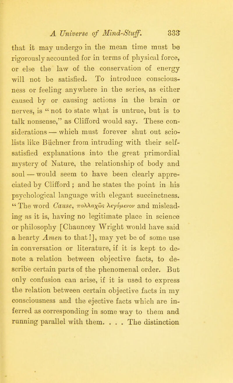 that it may undergo in the mean time must be rigorously accounted for in terms of physical force, or else the law of the conservation of energy ■will not be satisfied. To introduce conscious- ness or feeling anywhere in the series, as either caused by or causing actions in the brain or nerves, is  not to state what is untrue, but is to talk nonsense, as Clifford would say. These con- siderations — which must forever shut out scio- lists like Biichner from intruding with their self- satisfied explanations into the great primordial mystery of Nature, the relationship of body and soul — would seem to have been clearly appre- ciated by Clifford ; and he states the point in his psychological language with elegant succinctness.  The word Cause, TroAAaxS? Xeyo/^evov and mislead- ing as it is, having no legitimate place in science or philosophy [Chauncey Wright would have said a hearty Amen to that !J, may yet be of some use in conversation or literature, if it is kept to de- note a relation between objective facts, to de- scribe certain parts of the phenomenal order. But only confusion can arise, if it is used to express the relation between certain objective facts in my consciousness and the ejective facts which are in- ferred as corresponding in some way to them and running parallel with them. . . . The distinction