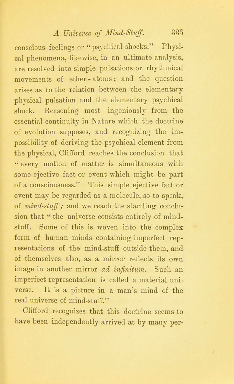 conscious feelings or psychical shocks. Physi- cal phenomena, likewise, in an ultimate analysis, are resolved into simple pulsations or rhythmical movements of ether-atoms; and the question arises as to the relation between the elementary- physical pulsation and the elementary psychical shock. Reasoning most ingeniously from the essential continuity in Nature which the doctrine of evolution supposes, and recognizing the im- possibility of deriving the psychical element from the physical, Clifford reaches the conclusion that  every motion of matter is simultaneous with some ejective fact or event which might be part of a consciousness. This simple ejective fact or event may be regarded as a molecule, so to speak, of mind-stuff; and we reach the startling conclu- sion that  the universe consists entirely of mind- stuff. Some of this is woven into the complex form of human minds containing imperfect rep- resentations of the mind-stuff outside them, and of themselves also, as a mirror reflects its own image in another mirror ad infinitum. Such an imperfect representation is called a material uni- verse. It is a picture in a man's mind of the real universe of mind-stuff. Clifford recognizes that this doctrine seems to have been independently arrived at by many per-