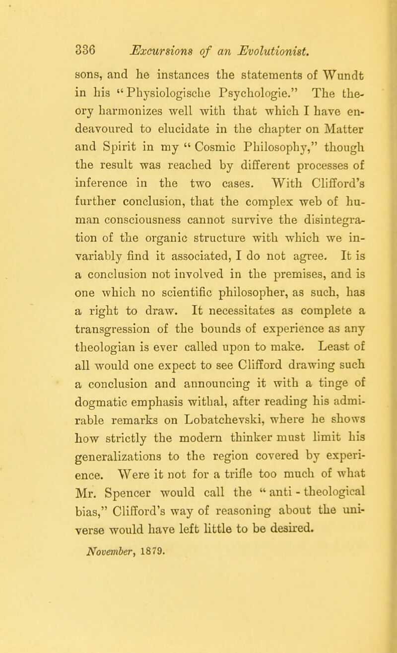 sons, and he instances the statements of Wundt in his  Phj'siologische Psychologie. The the- ory harmonizes well with that which I have en- deavoured to elucidate in the chapter on Matter and Spirit in my  Cosmic Philosophy, though the result was reached by different processes of inference in the two cases. With Clifford's further conclusion, that the complex web of hu- man consciousness cannot survive the disintegra- tion of the organic structure with which we in- variably find it associated, I do not agree. It is a conclusion not involved in the premises, and is one which no scientific philosopher, as such, has a right to draw. It necessitates as complete a transgression of the bounds of experience as any theologian is ever called upon to make. Least of all would one expect to see Clifford drawing such a conclusion and announcing it with a tinge of dogmatic emphasis withal, after reading his admi- rable remarks on Lobatchevski, where he shows how strictly the modern thinker must limit his generalizations to the region covered by experi- ence. Were it not for a trifle too much of what Mr. Spencer would call the  anti - theological bias, Clifford's way of reasoning about the wax- verse would have left little to be desired. November, 1879.
