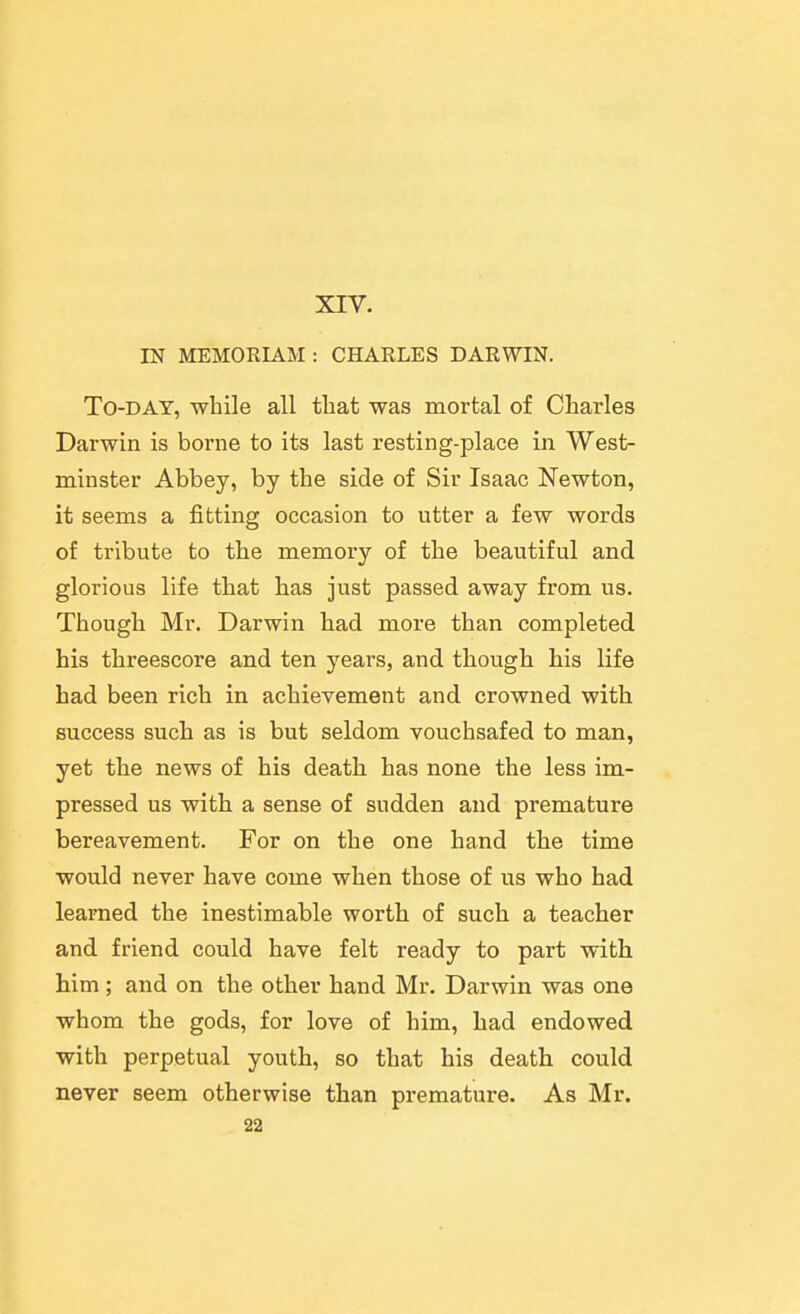 XIV. IN MEMORLAM : CHARLES DARWIN. To-day, while all tliat was mortal of Charles Darwin is borne to its last resting-place in West- minster Abbey, by the side of Sir Isaac Newton, it seems a fitting occasion to utter a few words of tribute to the memory of the beautiful and glorious life that has just passed away from us. Though Mr. Darwin had more than completed his threescore and ten years, and though his life bad been rich in achievement and crowned with success such as is but seldom vouchsafed to man, yet the news of his death has none the less im- pressed us with a sense of sudden and premature bereavement. For on the one hand the time would never have come when those of us who had learned the inestimable worth of such a teacher and friend could have felt ready to part with him; and on the other hand Mr. Darwin was one whom the gods, for love of him, had endowed with perpetual youth, so that his death could never seem otherwise than premature. As Mr. 22