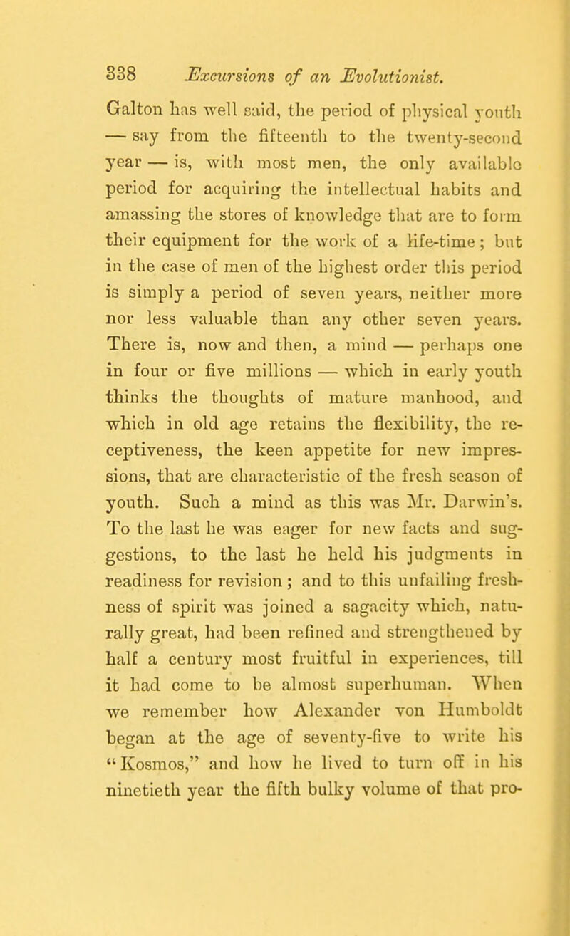 Galton lias well £3aid, the peviocl of physical j-onth — say from the fifteenth to the twenty-second year — is, with most men, the only available period for acquiring the intellectual habits and amassing the stores of knoAvledge that are to form their equipment for the work of a life-time; but in the case of men of the highest order this period is simply a period of seven years, neither more nor less valuable than any other seven years. There is, now and then, a mind — perhaps one in four or five millions — which in early youth thinks the thoughts of mature manhood, and which in old age retains the flexibility, the re- ceptiveness, the keen appetite for new impres- sions, that are characteristic of the fresh season of youth. Such a mind as this was Mr. Darwin's. To the last he was eager for new facts and sug- gestions, to the last he held his judgments in readiness for revision; and to this unfailing fresh- ness of spirit was joined a sagacity which, natu- rally great, had been refined and strengthened by half a century most fruitful in experiences, till it had come to be almost superhuman. When we remember how Alexander von Humboldt began at the age of seventy-five to write his Kosmos, and how he lived to turn off in his ninetieth year the fifth bulky volume of that pro-