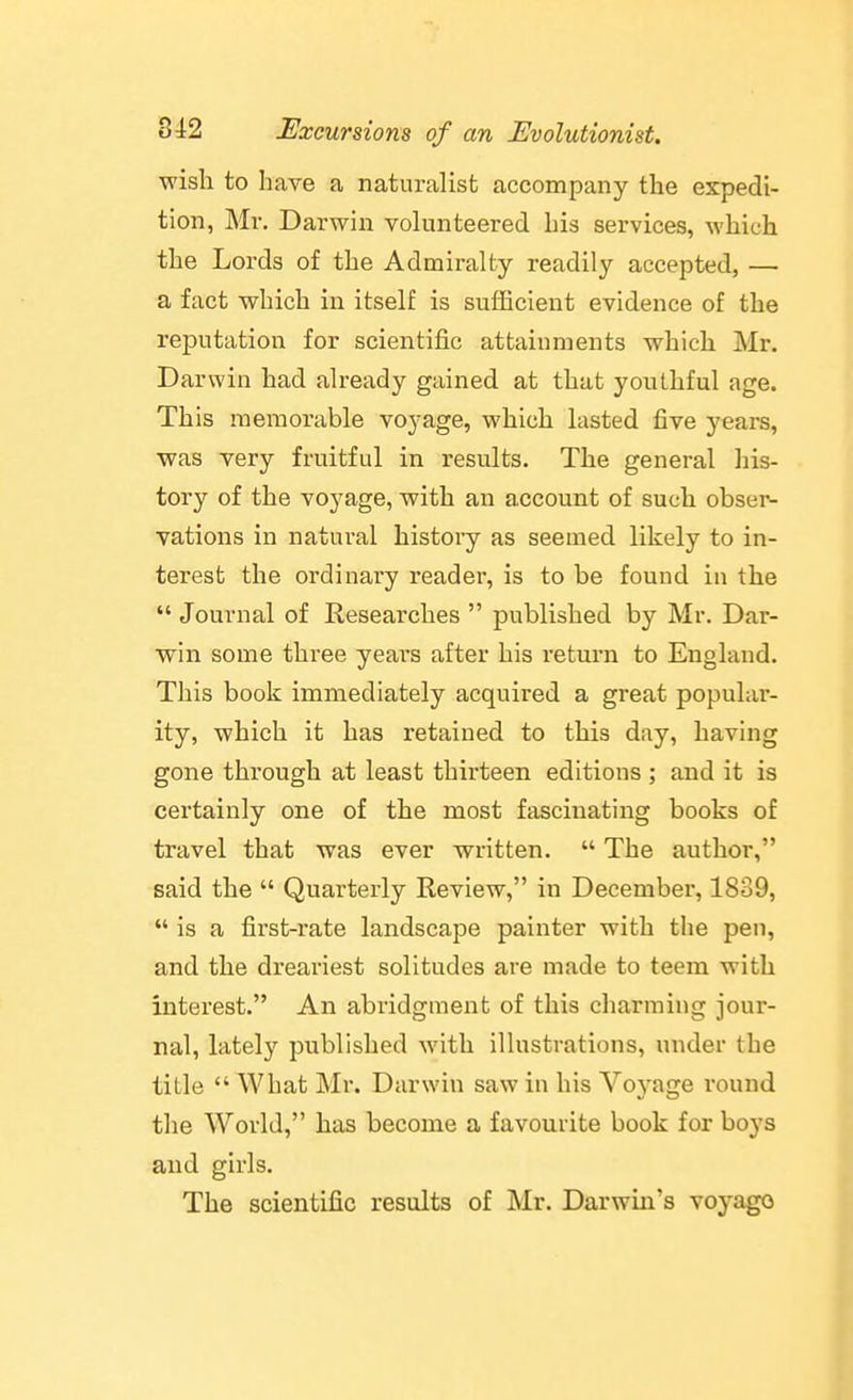 wish to have a naturalist accompany the expedi- tion, Mv. Darwin volunteered his services, which the Lords of the Admiralty readily accepted, — a fact which in itself is sufficient evidence of the reputation for scientific attainments which Mr. Darwin had already gained at that youthful age. This memorable voyage, which lasted five years, was very fruitful in results. The general his- tory of the voyage, with an account of such obser- vations in natural history as seemed likely to in- terest the ordinary reader, is to be found in the  Journal of Researches  published by Mr. Dar- win some three yeai's after his return to England. This book immediately acquired a great populai'- ity, which it has retained to this day, having gone through at least thirteen editions ; and it is certainly one of the most fascinating books of travel that was ever written.  The author, said the  Quarterly Review, in December, 1839,  is a first-rate landscape painter with tlie pen, and the dreariest solitudes are made to teem with interest. An abridgment of this charming jour- nal, lately published with illustrations, under the title  What Mr. Darwin saw in his Voyage round the World, has become a favourite book for boys and girls. The scientific results of Mr. Darwin's voyago