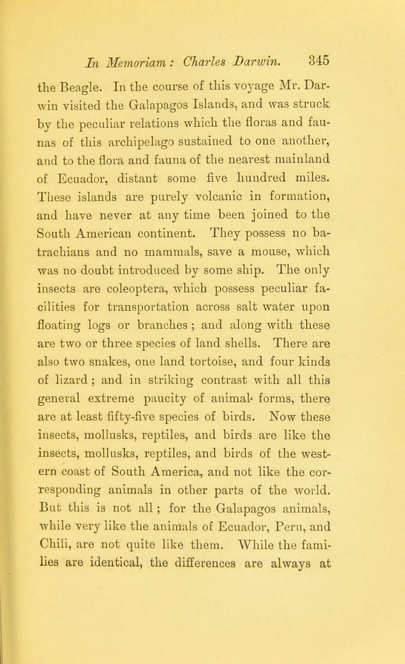 the Beagle. In the course of this voyage Mr. Dar- win visited the Galapagos Islands, and was struck by the peculiar relations which the floras and fau- nas of this archipelago sustained to one another, and to the flora and fauna of the nearest mainland of Ecuador, distant some five hundred miles. These islands are purely volcanic in formation, and have never at any time been joined to the South American continent. They possess no ba- trachians and no mammals, save a mouse, which was no doubt introduced by some ship. The only insects are coleoptera, which possess peculiar fa- cilities for transportation across salt water upon floating logs or branches ; and along with these are two or three species of land shells. There are also two snakes, one land tortoise, and four kinds of lizard; and in striking contrast with all this general extreme paucity of animal* forms, there are at least fifty-five species of birds. Now these insects, mollusks, reptiles, and birds are like the insects, mollusks, reptiles, and birds of the west- ern coast of South America, and not like the cor- responding animals in other parts of the world. But this is not all; for the Galapagos animals, while very like the animals oE Ecuador, Peru, and Chili, are not quite like them. While the fami- lies are identical, the differences are always at