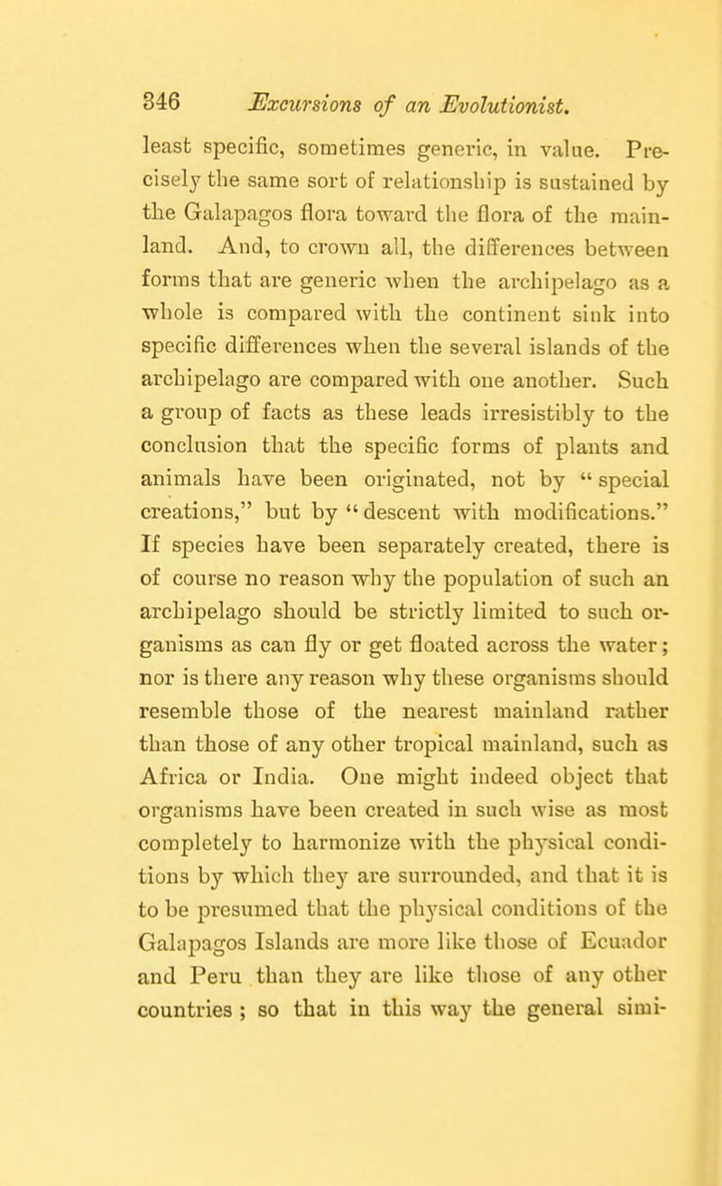 least specific, sometimes generic, in value. Pre- cisely the same sort of relationship is sustained by the Galapagos flora toward tlie flora of the main- land. And, to crown all, the differences between forms that are generic when the archipelago as a whole is compared with the continent sink into specific differences when the several islands of the archipelago are compared with one another. Such a group of facts as these leads irresistibly to the conclusion that the specific forms of plants and animals have been originated, not by  special creations, but by  descent with modifications. If species have been separately created, there is of course no reason why the population of such an archipelago should be strictly limited to such or- ganisms as can fly or get floated across the water; nor is there any reason why these organisms should resemble those of the nearest mainland rather than those of any other tropical mainland, such as Africa or India. One might indeed object that organisms have been created in such wise as most completely to harmonize with the physical condi- tions by which the}'^ are surrounded, and that it is to be presumed that the physical conditions of the Galapagos Islands are more like those of Ecuador and Peru than they are like those of any other countries ; so that in this way the general si mi-