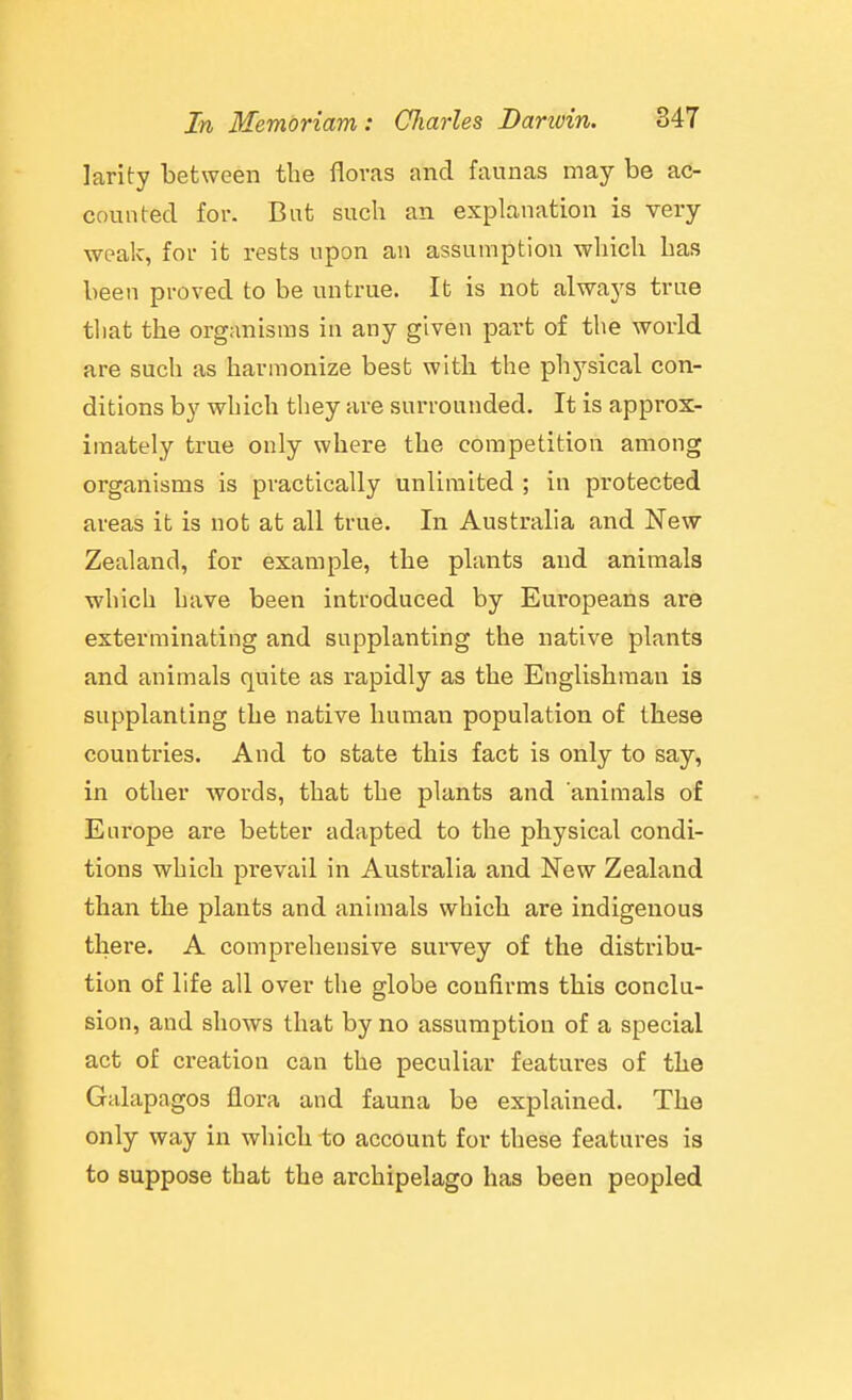 larity between the floras and faunas may be ac- counted for. But such an explanation is very weak, for it rests upon an assumption which has been proved to be untrue. It is not alwaj'S true tliat the organisms in any given part of the world are such as harmonize best with the phj'-sical con- ditions by which they are surrounded. It is approx- imately true only where the competition among organisms is practically unlimited ; in protected areas it is not at all true. In Australia and New Zealand, for example, the plants and animals which have been introduced by Europeans are exterminating and supplanting the native plants and animals quite as rapidly as the Englishman is supplanting the native human population of these countries. And to state this fact is only to say, in other words, that the plants and animals of Europe are better adapted to the physical condi- tions which prevail in Australia and New Zealand than the plants and animals which are indigenous there. A comprehensive survey of the distribu- tion of life all over the globe confirms this conclu- sion, and shows that by no assumption of a special act of creation can the peculiar features of the Galapagos flora and fauna be explained. The only way in which to account for these features is to suppose that the archipelago has been peopled