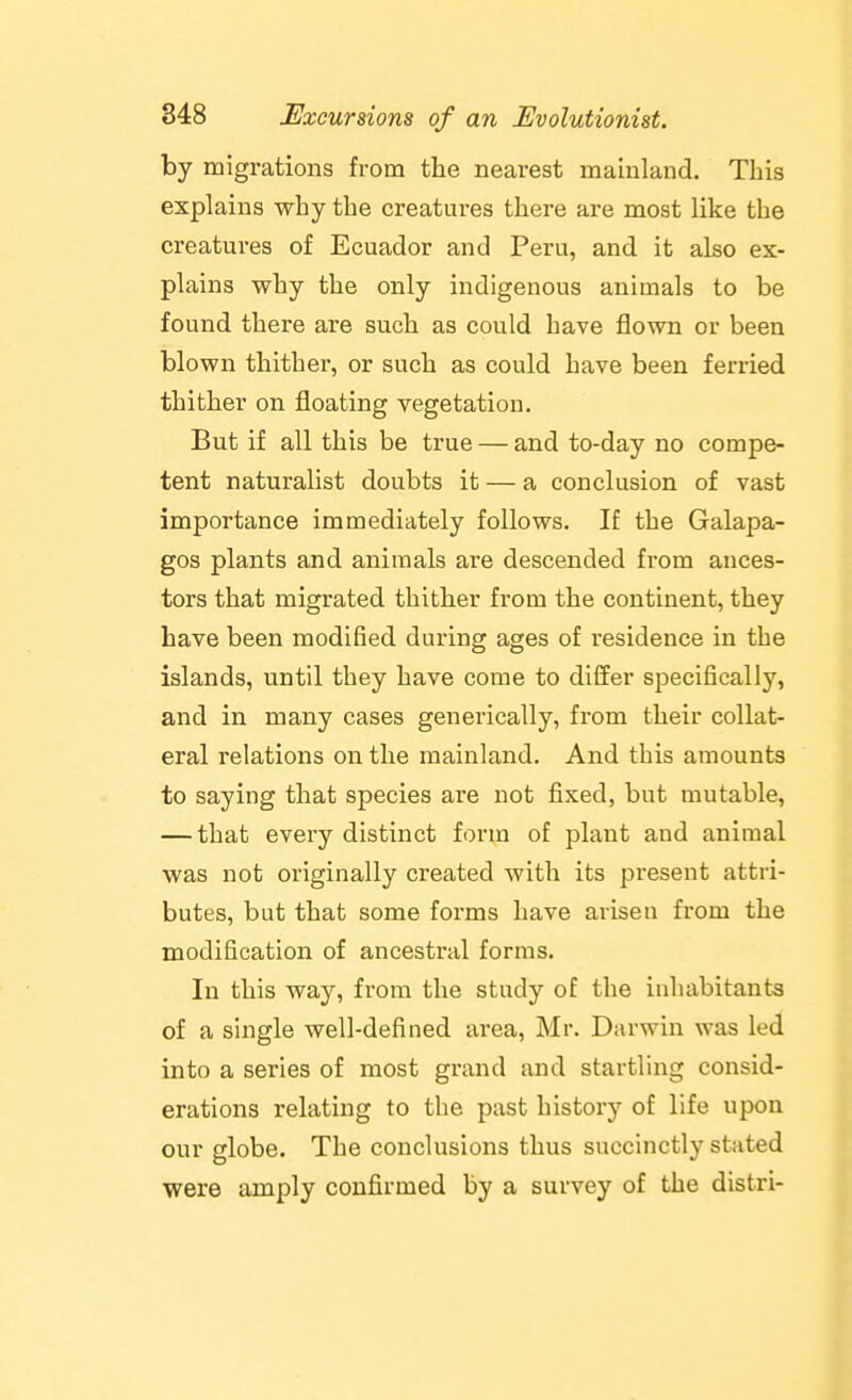 by migi-ations from the nearest mainland. This explains why the creatures there are most like the creatures of Ecuador and Peru, and it also ex- plains why the only indigenous animals to be found there are such as could have flown or been blown thither, or such as could have been ferried thither on floating vegetation. But if all this be true — and to-day no compe- tent naturalist doubts it — a conclusion of vast importance immediately follows. If the Galapa- gos plants and animals are descended from ances- tors that migrated thither from the continent, they have been modified during ages of residence in the islands, until they have come to differ specifically, and in many cases generically, from their collat- eral relations on the mainland. And this amounts to saying that species are not fixed, but mutable, — that every distinct form of plant and animal was not originally created with its present attri- butes, but that some forms have arisen from the modification of ancestral forms. In this way, from the study of the inhabitants of a single well-defined area, Mr. Darwin was led into a series of most grand and startling consid- erations relating to the past history of life upon our globe. The conclusions thus succinctly stated were amply confirmed by a survey of the distri-
