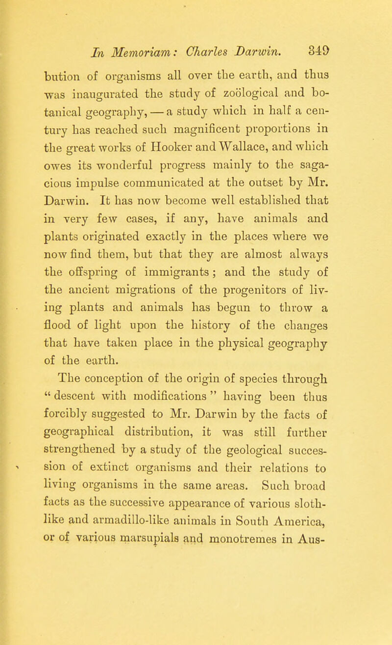 bution of organisms all over the earth, and thus was inaugurated the study of zoological and bo- tanical geography, — a study which in half a cen- tury has reached such magnificent proportions in the great works of Hooker and Wallace, and which owes its wonderful progress mainly to the saga- cious impulse communicated at the outset by Mr. Darwin. It has now become well established that in very few cases, if any, have animals and plants originated exactly in the places where we now find them, but that they are almost always the offspring of immigrants ; and the study of the ancient migrations of the progenitors of liv- ing plants and animals has begun to throw a flood of light upon the history of the changes that have taken place in the physical geography of the earth. The conception of the origin of species through  descent with modifications  having been thus forcibly suggested to Mr. Darwin by the facts of geographical distribution, it was still further strengthened by a study of the geological succes- sion of extinct organisms and their relations to living organisms in the same areas. Such broad facts as the successive appearance of various sloth- like and armadillo-like animals in South America, or of various marsupials and monotremes in Aus-