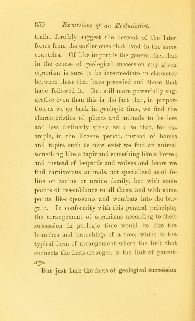 tralia, forcibly suggest tlie descent of the later forms from the earlier ones that lived in the same countries. Of like import is the general fact that in the course of geological succession any given organism is sure to be intermediate in character between those that have preceded and those that have followed it. But still more powerfully sug- gestive even than this is the fact that, in propor- tion as we go back in geologic time, we find the characteristics of plants and animals to be less and less distinctly specialized : so that, for ex- ample, in the Eocene period, instead of horses and tapirs such as now exist we find an animal something like a tapir and something like a horse; and instead of leopards and wolves and bears we find carnivoi'ous animals, not specialized as of fe- line or canine or ursine familj'^, but with some points of resemblance to all three, and with some points like opossums and wombats into the bar- gain. In conformity witli this general principle, the arranfjement of organisms according to their succession in geologic time would be like the branches and branchless of a tree, which is the typical form of arrangement where the link that connects the facts arranged is the link of parent- age. But just here the facts of geological succession