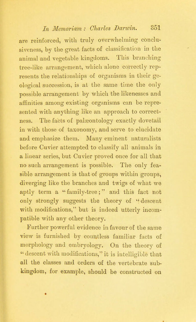 are reinforced, with truly overwhelming conclu- siveness, by the great facts of classification in the animal and vegetable kingdoms. This branching tree-like arrangement, which alone correctly rep- resents the relationships of organisms in their ge- ological succession, is at the same time the only possible arrangement by which the likenesses and affinities among existing organisms can be repre- sented with anything like an approach to correct- ness. The facts of palaaontology exactly dovetail in with those of taxonomy, and serve to elucidate and emphasize them. Many eminent naturalists before Cuvier attempted to classify all animals in a linear series, but Cuvier proved once for all that no such arrangement is possible. The only fea- sible arrangement is that of groups within gi'oups, diverging like the branches and twigs of what we aptly term a  family-tree; and this fact not only strongly suggests the theory of descent ■with modifications, but is indeed utterly incom- patible with any other theory. Further powerful evidence in favour of the same view is furnished by countless familiar facts of morphology and embryology. On the theory of  descent with modifications, it is intelligible that all the classes and orders of the vertebrate sub- kingdom, for example, should be constructed on