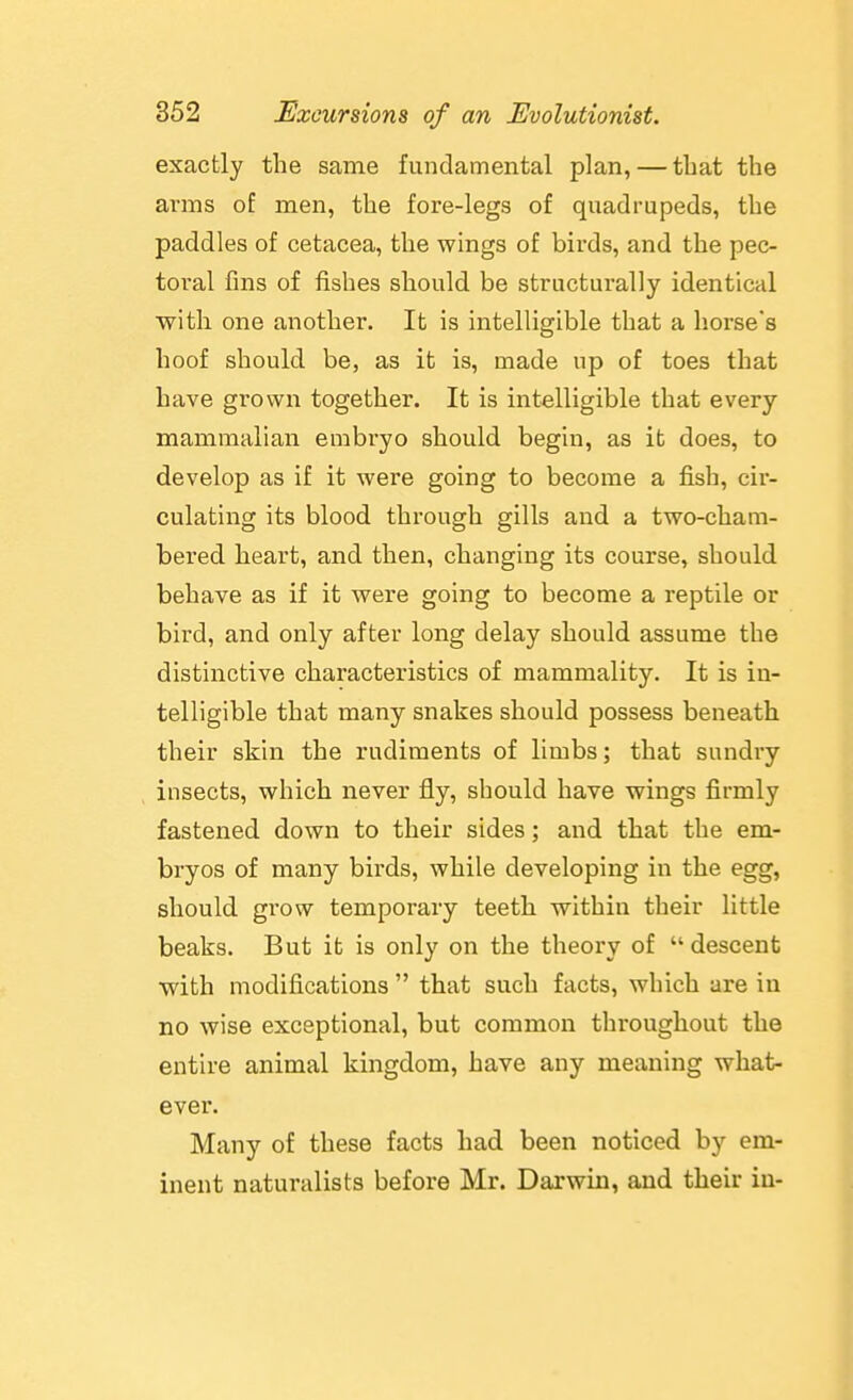 exactly the same fundamental plan, — that the arms of men, the fore-legs of quadrupeds, the paddles of cetacea, the wings of birds, and the pec- toral fins of fishes should be structurally identical with one another. It is intelligible that a horse's hoof should be, as it is, made up of toes that have grown together. It is intelligible that every mammalian embryo should begin, as it does, to develop as if it were going to become a fish, cir- culating its blood through gills and a two-cham- bered heart, and then, changing its course, should behave as if it were going to become a reptile or bird, and only after long delay should assume the distinctive characteristics of mammality. It is in- telligible that many snakes should possess beneath their skin the rudiments of limbs; that sundry insects, which never fly, should have wings firmly fastened down to their sides; and that the em- bryos of many birds, while developing in the egg, should grow temporary teeth within their little beaks. But it is only on the theory of descent with modifications  that such facts, which are in no wise exceptional, but common throughout the entire animal kingdom, have any meaning what- ever. Many of these facts had been noticed by em- inent naturalists before Mr. Darwin, and their in-