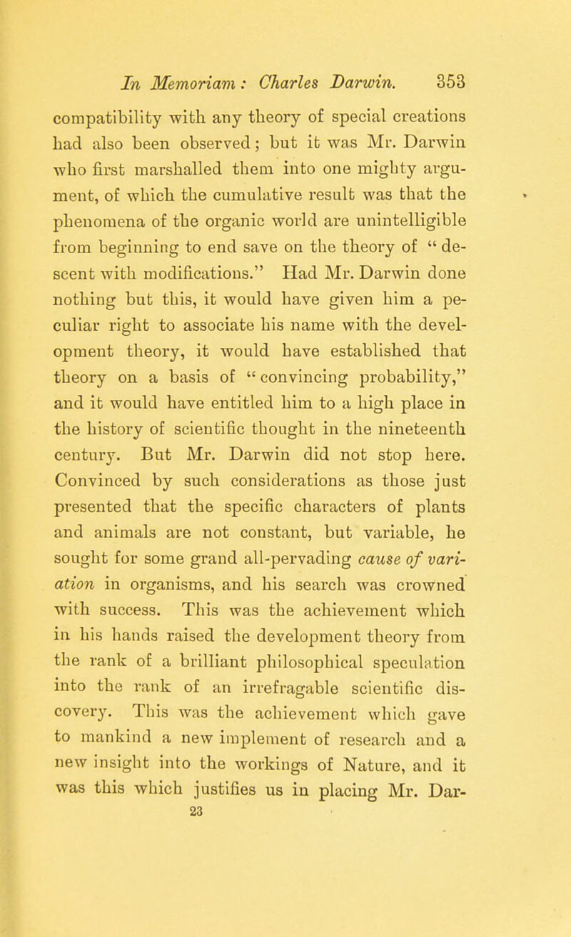 compatibility with any theory of special creations had also been observed; but it was Mr. Darwin who first marshalled them into one mighty argu- ment, of which the cumulative result was that the phenomena of the organic world are unintelligible from beginning to end save on the theory of  de- scent with modifications. Had Mr. Darwin done nothing but this, it would have given him a pe- culiar right to associate his name with the devel- opment theory, it would have established that theory on a basis of  convincing probability, and it would have entitled him to a high place in the history of scientific thought in the nineteenth century. But Mr. Darwin did not stop here. Convinced by such considerations as those just presented that the specific characters of plants and animals are not constant, but variable, he sought for some grand all-pervading cause of vari- ation in organisms, and his search was crowned with success. This was the achievement which in his hands raised the development theory from the rank of a brilliant philosophical speculation into the rank of an irrefragable scientific dis- covery. This was the achievement which gave to mankind a new implement of research and a new insight into the workings of Nature, and it was this which justifies us in placing Mr. Dar- 23