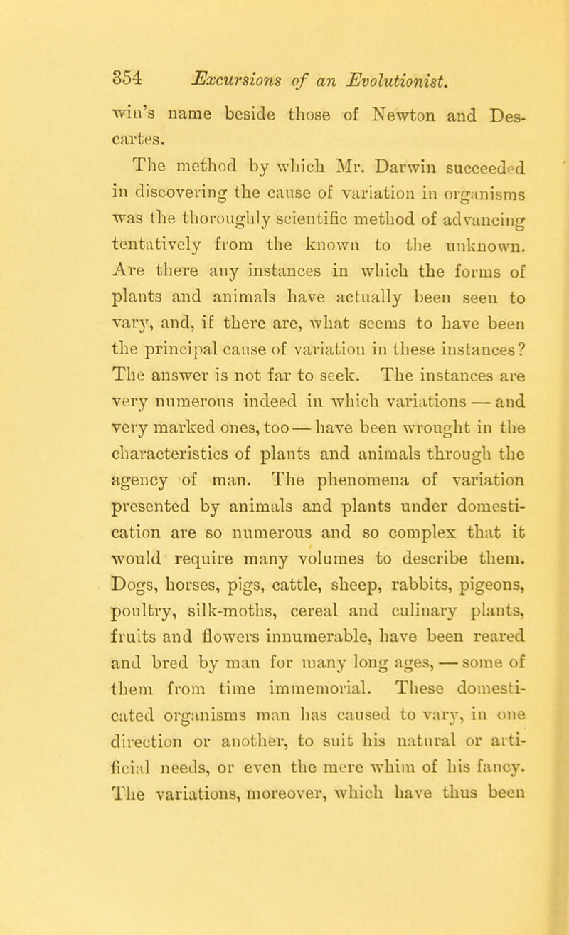 win's name beside those of Newton and Des- cartes. Tlie method by which Mr, Darwin succeeded in discoveiing the cause of variation in organisms was the thoroughly scientific method of advancing tentatively fiom the known to the unknown. Are there any instances in which the forms of plants and animals have actually been seen to varj', and, if there are, what seems to have been the principal cause of variation in these instances? The answer is not far to seek. The instances are very numerous indeed in which variations — and very marked ones, too — have been wrought in the characteristics of plants and animals through the agency of man. The phenomena of variation presented by animals and plants under domesti- cation are so numerous and so complex that it would require many volumes to describe them. Dogs, horses, pigs, cattle, sheep, rabbits, pigeons, poultry, silk-moths, cereal and culinary plants, fruits and flowers innumerable, have been reared and bred by man for many long ages, — some of them from time immemorial. These domesti- cated organisms man lias caused to varj-, in one direction or another, to suit his natural or arti- ficial needs, or even the mere whim of his fancy. The variations, moreover, which have thus been