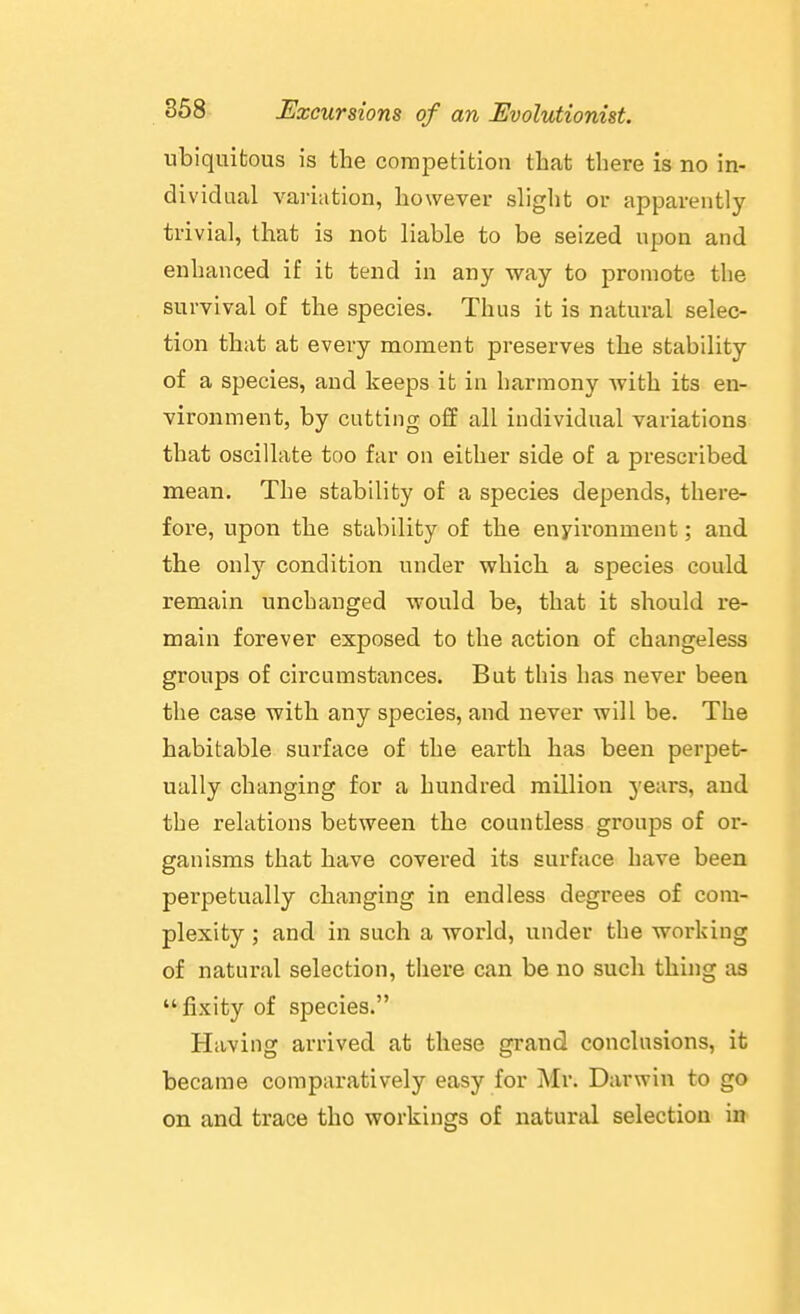 ubiquitous is the competition that there is no in- dividual variation, however sliglit or apparently trivial, that is not liable to be seized upon and enhanced if it tend in any way to promote the survival of the species. Thus it is natural selec- tion that at every moment preserves the stability of a species, and keeps it in harmony with its en- vironment, by cutting off all individual variations that oscillate too far on either side of a prescribed mean. The stability of a species depends, there- fore, upon the stability of the enyironment; and the only condition under which a species could remain unchanged would be, that it should i*e- main forever exposed to the action of changeless groups of circumstances. But this has never been the case with any species, and never will be. The habitable surface of the earth has been perpet- ually changing for a hundred million years, and the relations between the countless groups of or- ganisms that have covered its surface have been perpetually changing in endless degrees of com- plexity ; and in such a world, under the working of natural selection, there can be no such thing as fixity of species. Having arrived at these grand conclusions, it became comparatively easy for Mr. Darwin to go on and trace the workings of natural selection in