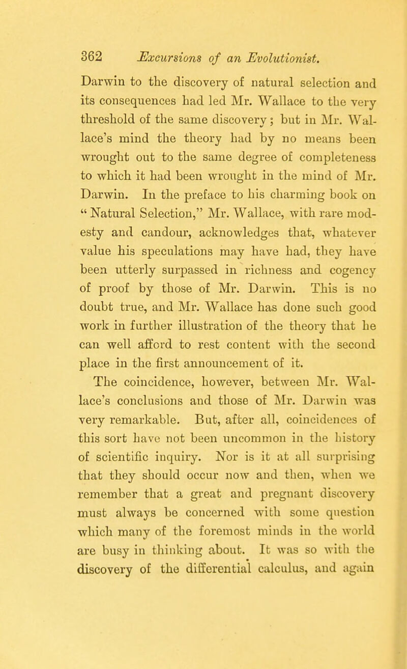 Darwin to the discovery of natural selection and its consequences had led Mr. Wallace to the very threshold of the same discovery; but in Mr. Wal- lace's mind the theory had by no means been wrought out to the same degree of completeness to which it had been wrought in the mind of Mr. Darwin. In the preface to his charming book on  Natural Selection, Mr. Wallace, with rare mod- esty and candour, acknowledges that, whatever value his speculations may have had, they have been utterly surpassed in richness and cogency of proof by those of Mr. Darwin. This is no doubt true, and Mr. Wallace has done such good work in further illustration of the theory that he can well afford to rest content with the second place in the first announcement of it. The coincidence, however, between Mr. Wal- lace's conclusions and those of Mr. Darwin was very remarkable. But, after all, coincidences of this sort have not been uncommon in the history of scientific inquiry. Nor is it at all surprising that they should occur now and then, when we remember that a great and pregnant discovery must always be concerned with some question which many of the foremost minds in the world are busy in thinking about. It was so with the discovery of the differential calculus, and again