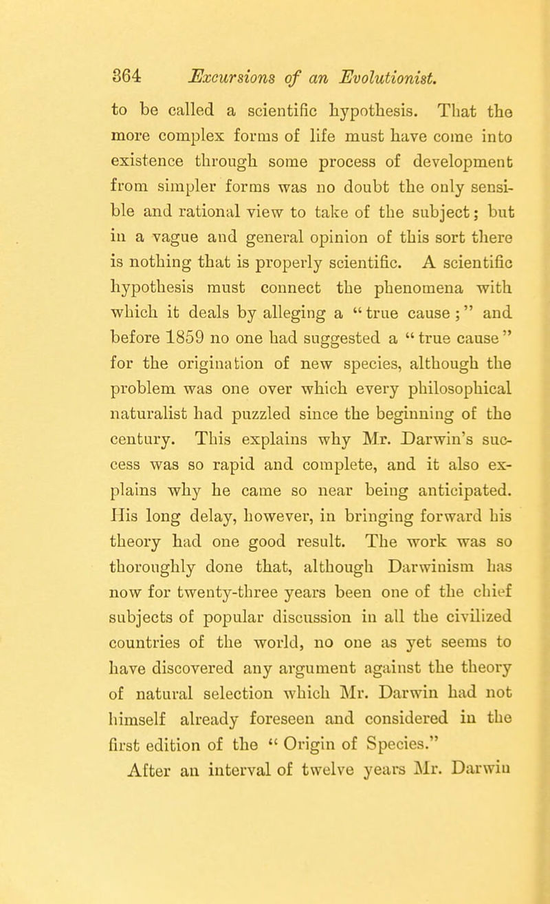 to be called a scientific hypothesis. That the more complex forms of life must have come into existence through some process of development from simpler forms was no doubt the only sensi- ble and rational view to take of the subject; but in a vague and general opinion of this sort there is nothing that is properly scientific. A scientific hypothesis must connect the phenomena with which it deals by alleging a  true cause ; and before 1859 no one had suggested a  true cause  for the origination of new species, although the problem was one over which every philosophical naturalist had puzzled since the beginning of the century. This explains why Mr. Darwin's suc- cess was so rapid and complete, and it also ex- plains why he came so near being anticipated. His long delay, however, in bringing forward his theory had one good result. The work was so thoroughly done that, although Darwinism Las now for twenty-three years been one of the chief subjects of popular discussion in all the civilized countries of the world, no one as yet seems to have discovered any argument against the theory of natural selection which Mr. Darwin had not himself already foreseen and considered in the first edition of the  Origin of Species. After an interval of twelve years Mr. Darwiu