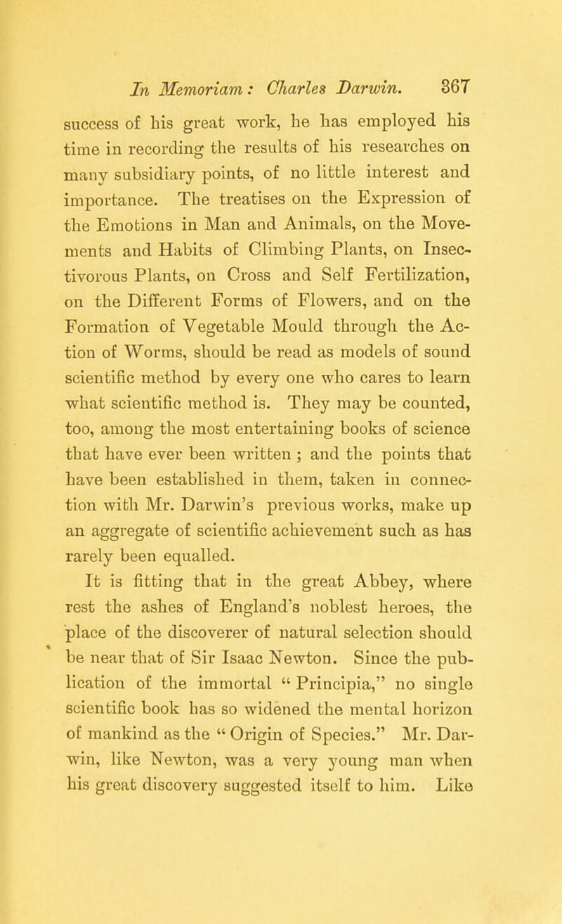 success of his great work, be has employed his time in recording the results of his researches on many subsidiary points, of no little interest and importance. The treatises on the Expression of the Emotions in Man and Animals, on the Move- ments and Habits of Climbing Plants, on Insec- tivorous Plants, on Cross and Self Fertilization, on the Different Forms of Flowers, and on the Formation of Vegetable Mould through the Ac- tion of Worms, should be read as models of sound scientific method by every one who cares to learn what scientific method is. They may be counted, too, among the most entertaining books of science that have ever been written ; and the points that have been established in them, taken in connec- tion with Mr. Darwin's previous works, make up an aggregate of scientific achievement such as has rarely been equalled. It is fitting that in the great Abbey, where rest the ashes of England's noblest heroes, the place of the discoverer of natural selection should be near that of Sir Isaac Newton. Since the pub- lication of the immortal  Principia, no single scientific book has so widened the mental horizon of mankind as the  Origin of Species. Mr. Dar- win, like Newton, was a very young man when his great discovery suggested itself to him. Like