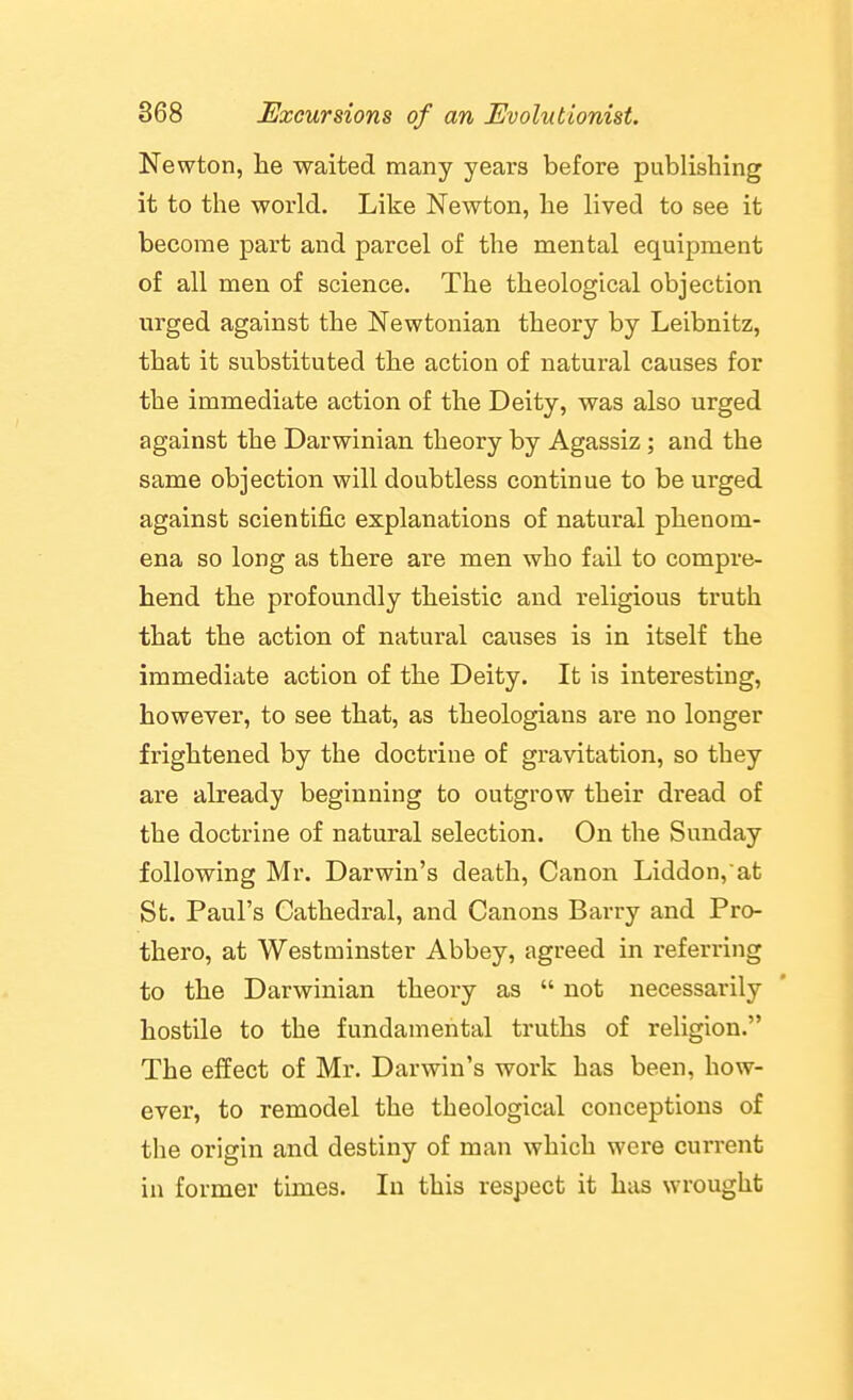 Newton, lie waited many years before publishing it to the world. Like Newton, he lived to see it become part and parcel of the mental equipment of all men of science. The theological objection urged against the Newtonian theory by Leibnitz, that it substituted the action of natural causes for the immediate action of the Deity, was also urged against the Darwinian theory by Agassiz; and the same objection will doubtless continue to be urged against scientific explanations of natural phenom- ena so long as there are men who fail to compre- hend the profoundly theistic and religious truth that the action of natural causes is in itself the immediate action of the Deity. It is interesting, however, to see that, as theologians are no longer frightened by the doctrine of gravitation, so they are already beginning to outgrow their dread of the doctrine of natural selection. On the Sunday following Mr. Darwin's death. Canon Liddon,at St. Paul's Cathedral, and Canons Barry and Pro- thero, at Westminster Abbey, agreed in referring to the Darwinian theory as  not necessarily hostile to the fundamental truths of religion. The effect of Mr. Darwin's work has been, how- ever, to remodel the theological conceptions of the origin and destiny of man which were current in former times. In this respect it has wrought