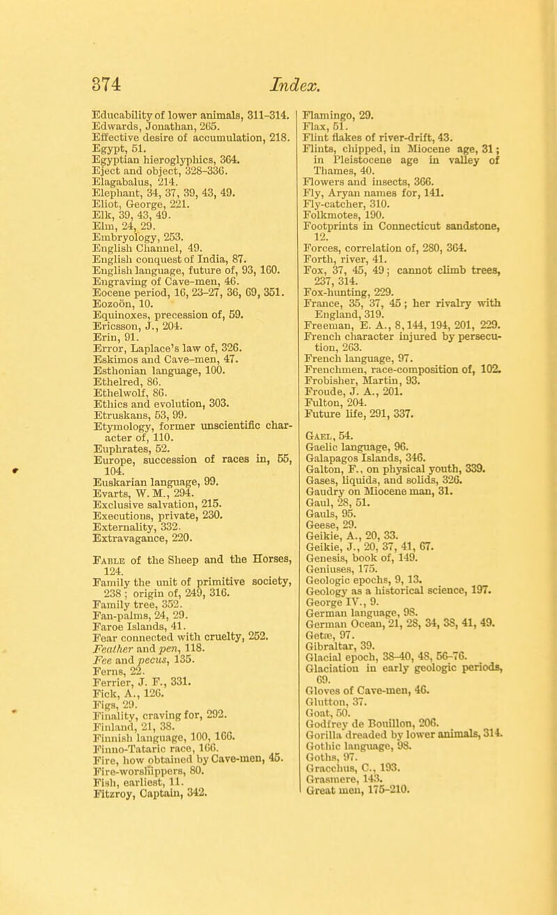 Educability of lower animals, 311-314. Edwards, Jonathan, 2(i5. Effective desire of accumulation, 218. Egypt, 51. Egyptian liieroglyphica, 3G4. Eject and object, 328-336. Elagabalus, 214. Elephant, 34, 37, 39, 43, 49. Eliot, George, 221. Elk, 30, 43, 49. Elm, 24, 29. Embryology, 253. English Channel, 49. English conquest of India, 87. Englisli language, future of, 93, IGO. Engraving of Cave-men, 46. Eocene period, 16, 23-27, 36, 69, 351. Eozoon, 10. Equinoxes, precession of, 59. Ericsson, J., 204. Erin, 91. Error, Laplace's law of, 326. Eskimos and Cave-men, 47. Esthonian language, 100. Ethelred, 86. Ethelwolf, 86. Etliics and evolution, 303. Etruskans, 53, 99. Etymology, former unscientific char- acter of, 110. Euphrates, 52. Europe, succession of races in, 55, 104. Euskarian language, 99. Evarts, W. M., 294. Exclusive salvation, 215. Executions, private, 230. ExternaUty, 332. Extravagance, 220. Table of the Sheep and the Horses, 124. Family the unit of primitive society, 238 ; origin of, 249, 316. Family tree, 352. Fan-palms, 24, 29. Faroe Islands, 41. Fear connected with cruelty, 252. Fealhnr and pen, 118. Fee and pecus, 135. Ferns, 22. Ferrier, J. F., 331. Fick, A., 12G. Figs, 29. Finality, craving for, 292. Finland, 21, 38. Finnish language, 100, 166. Finno-Tataric race, 1G6. Fire, liow obtained by Cave-inon, 4o. Fire-worsliippers, 80. Fish, earliest, 11. Fitzroy, Captain, 342. Flamingo, 29. Flax, 51. Flint flakes of river-drift, 43. Flints, cliipped, in Miocene age, 31; in Pleistocene age in valley of Tliames, 40. Flowers and insects, 366. Fly, Aryan names for, 141. Fly-catcher, 310. Folkmotes, 190. Footprints in Connecticut sandstone, 12. Forces, correlation of, 280, 3G4. Forth, river, 41. Fox, 37, 45, 49; cannot climb trees, 237 314. Fox-h'imting, 229. France, 35, 37, 45; her rivalry with England, 319. Freeman, E. A., 8,144, 194, 201, 229. Fi'ench character injured by persecu- tion, 263. French language, 97. Frenchmen, race-composition of, 102. Frobisher, Martin, 93. Froude, J. A., 201. Fulton, 204. Future life, 291, 337. Gaei, 54. Gaelic language, 96. Galapagos Islands, 346. Galton, F., on physical youth, 339. Gases, liquids, and solids, 326. Gaudry on Miocene man, 31. Gaul, 28, 51. Gauls, 95. Geese, 29. Geikie, A., 20, 33. Geikie, J., 20, 37, 41, G7. Genesis, book of, 149. Geniuses, 175. Geologic epochs, 9, 13. Geology as a historical science, 197. George IV., 9. German language, 98. German Ocean, 21, 28, 34, 3S, 41, 49. Getfp, 97. Gibraltar, 39. Glacial epoch, 38-40, 48, 56-76. Glaciation in early geologic periods, GO. Gloves of Cave-men, 46. Glutton, 37. Goat, 50. Godfrey de Bouillon, 206. Gorilla dreaded by lower animals, 314. Gothic langxiagc, OS. Gotlis, 97. Gracchus, C, 193. Grasmere, 143. Great men, 175-210.