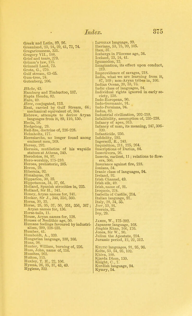 Greek and Latin, 80, 96. Greenland, 'J3, 24, 29, 41, 72, 74. Gregariousneas, 331. Gregory VII., ISS. Grief and tears, 279. Grimm's law, 115. Grinnell Land, 72. Grote, G., 270. Gulf stream, 63-C6. Gum-tree, 24. Gutenberg, 206. mche, 43. Hamburg and Timbuctoo, 187. Hapta Hendu, 82. Hare, 49. Have, conjugated, 113. Heat, carried by Gulf Stream, 04; meclianical equivalent of, 364. Hebrew, attempts to derive Aryan languages from it, 89, 110, 150. Hecla, 28. Hedgeliog, 29. Hell-fire, doctrine of, 226-228. Helmlioltz, 177. Heresiarchs, no longer found anong eminent men, 269. Heresy, 292. Heinnes, mutilation of hiB wayside statues at Athens, 240. Herodotos, 84, 97. Hero-worship, 175-210. Heroes, prehistoric, 205. Heron, 29. Hibernia, 92. Himalayas, 39. Hipparion, 30, 35. Hippotamus, 34, 37, 66. Holland, Spanish atrocities in, 225. Holland, Sir H., 341. Honey, Aryan names for, 141. Hooker, Sir J., 344, 350, 3G0. Horns, 30, 35. Horse, 25, 35, 37, 50, 351, 356, 3G7; Aryan names for, 136. Horse-tails, 11. House, Aryan names for, 128. Houses of Neolithic age, 50. Humane feelings favoured by industri- alism, 209, 228-231. Humber, 41. Humboldt, A., 339. Hungarian language, 100,166. Huns, 98. Hunter, William, burning of, 226. Hus.^, Jolm, name of, 116. Hussites, 2G2. Hutton, 115. Huxley, T. H., 22, IOC. Hynena, 26, 35, 37, 43, 49. Hygiene, 322. lAPYGTAN language, 99. Iberians, 53, 75, 99, 105. Ibex, 37. Icebergs in Pliocene age, 34. Iceland, 23, 24, 41. Iguanodon, 12. Imagination, its effect upon conduct, 219. Improvidence of savages, 218. India, wliat we are learning from it, 87, 109; non-Aryan tribes in, 100. Indian Ocean, 20, 33, 73. Indie class of languages, 94. Individual rights ignored in early so- ciety, 238. Indo-European, 90. Indo-Germauic, 91. ludo-Persians, 94. Indus, 82. Industrial civilization, 202-210. Infallibility, assumption of, 235-238. Infancy of apes, 313. Infancy of man, its meaning, 247,306- 320. Infanticide, 250. Infidelity, 292. IngersoU, R., 241. Inquisition, 211, 225, 264. Inscriptions of Darius, 84, Insectivora, 26. Insects, earliest, 11; relations to flow- ers, 366. Insurance against fire, 218. loniaus, 54. Iranic class of languages, 94. Ireland, 92. Irish Channel, 49. Irish elk, 49. Irish, name of, 91. Iroquois, 224. Isabella of Castile, 214. Italian language, 97. Italy, 28, 34, 35. Tver, 53, 91. Ivernia, 92. Ivy, 29. James, W., 175-202. Japanese language, 168. Jingliis Kliau, 166, 170. Jones, Sir W., 90. Julian the Apostate, 214. Jurassic period, 12, 22, 312. Keltic languages, 91, 95, 96. Kelts, 53, 54, 95, 102. Khiva, 100. Kjarda Dlum, 130. Knight, C, 7. Kurdish language, 94. Kymry, 54.