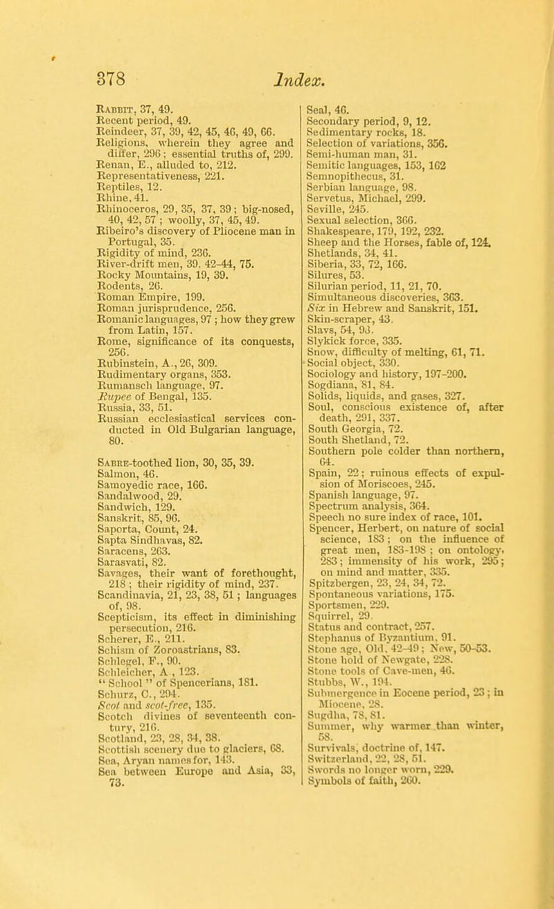 Rabbit, 37, 49. Recent period, 49. Reindeer, 37, 39, 42, 45, 4C, 49, 6G. Religions, wherein tliey agree and diifer, 2dG ; essential truths of, 299. Renan, E., alluded to, 212. Representativeness, 221. Reptiles, 12. Rhine, 41. Rhinoceros, 29, 35, 37, 39; big-nosed, 40, 42, 57 ; woolly, 37, 45, 49. Ribeiro'a discovery of Pliocene man in Portugal, 35. Rigidity of mind, 23G. River-drift men, 39. 42-44, 75. Rocky Mountains, 19, 39. Rodents, 2G. Roman Empire, 199. Roman jurisprudence, 25G. Romanic languages, 97 ; how they grew from Latin, 157. Rome, significance of its conquests, 250. Rubinstein, A.,2G, 309. Rudimentary organs, 353. Rumansch language, 97. Rupee of Bengal, 135. Russia, 33, 51. Russian ecclesiastical services con- ducted in Old Bulgarian language, 80. SABRE-toothed lion, 30, 35, 39. Salmon, 4G. Saraoyedic race, 166. Sandalwood, 29. Sandwich, 129. Sanskrit, 85, 96. Saporta, Count, 24. Sapta Sindhavas, 82. Saracens, 2G3. Sarasvati, 82. Savages, their want of forethought, 218 ; their rigidity of mind, 237. Scandinavia, 21, 23, 38, 51; languages of, 98. Scepticism, its effect in diminishing persecution, 216. Scherer, E., 211. Schism of Zoroastriaus, 83. Scblegel, F., 90. Schleicher, A , 123.  School  of Spencorians, 181. Schurz, C, 294. Scot and ncoZ-free, 135. Scotch divines of seventeenth cen- tury, 21fi. Scotland, 23, 28, .•?4, 38. Scottish scenery duo to glaciers, GS. Sea, Aryan uamosfor, 143. Sea between Euroiie and Asia, 33, 73. Seal, 4G. Secondary period, 9, 12. Sedimentary rocks, 18. Selection of variations, 356. Semi-human man, 31. Semitic languages, 153, 162 Semnopithecus, 31. Serbian language, 98. Servetus, Michael, 299. Seville, 245. Sexual selection, 36C. Shakespeare, 179, 192, 232. Slieep and the Horses, fable of, 124, Shetlands, 34, 41. Siberia, 33, 72, 166. Silures, 53. Silurian period, 11, 21, 70. Simultaneous discoveries, 363. Six in Hebrew and Sanskrit, 151. Skin-scraper, 43. Slavs, 54, 93. Slykick force, 335. Snow, difficulty of melting, 61, 71. Social object, 330. Sociology and history, 197-200. Sogdiaua, 81, 84. Solids, liquids, and gases, 327. Soul, conscious existence of, after death, 291, 337. South Georgia, 72. South Shetland, 72. Southern pole colder than northern, G4. Spain, 22; ruinous effects of expul- sion of Moriscoes, 245. Spanish language, 97. Spectrum analysis, 364. Speech no sure index of race, 101. Spencer, Herbert, on nature of social Ecieuce, 183; on the influence of great men, 183-198 ; on ontology. 283; immensity of his work, 295; on mind and matter, 33i>. Spitzbergen, 23, 24, 34, 72. Spontaneous variations, 175. Sportsmen, 229. Squirrel, 29. Status and contract, 257. Stcphanus of Bvzantium. 91. Stone age, Old.42-49; Xew, 50-53. Stone hold of Newgate, 228. Stone tools of Cave-men, 40. Stnbbs, W., 194. Submergenco in Eocene period, 23; in Miocene, 28. Sugdba, 78, 81. Summer, why warmer than winter, r>s. Survivals, doctrine of, 147. Switzerland. 22, 28, 51. Swords no longer worn, 229. SymboU of faith, 200.