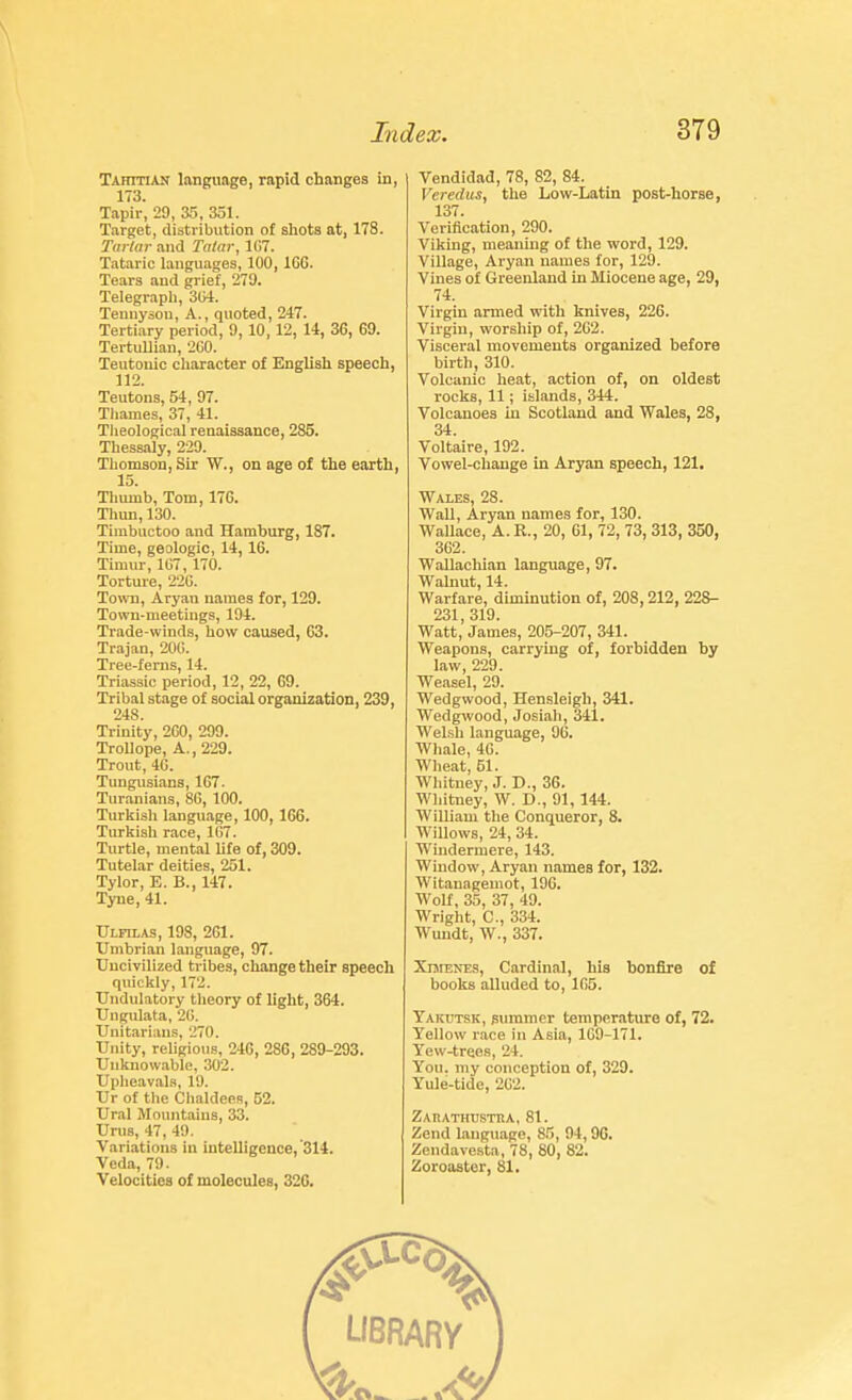 Tahitian language, rapid changes in, 173. Tapir, 29, Zr>, 351. Target, distribution of sliots at, 178. Turlur and Tatar, 1G7. Tataric languages, 100,166. Tears and grief, 279. Telegrapli, ZiA. Tennyson, A., quoted, 247. Tertiary period, 9,10,12, 14, 36, 69. TertuUian, 2G0. Teutonic cliaracter of English speech, 112. Teutons, 54, 97. Thames, 37, 41. Tlieological renaissance, 285. Thessaly, 229. Thomson, Sir W., on age of the eaith, 15. Tliumb, Tom, 176. Thun, 130. Timbuctoo and Hamburg, 187. Time, geologic, 14, 16. Timur, 107, 170. Torture, 220. To\™, Aryan names for, 129. Town-meetings, 194. Trade-winds, how caused, 63. Trajan, 20G. Tree-ferns, 14. Triassic period, 12, 22, 69. Tribal stage of social organization, 239, 248. Trinity, 2G0, 299. TroUope, A., 229. Trout, 4G. Tungusians, 167. Tur.anians, 86, 100. Turkish language, 100,166. Turltish race, 107. Turtle, mental hfe of, 309. Tutelar deities, 251. Tylor, E. B., 147. Tyne, 41. Ulfilas, 198, 261. Umbrian language, 97. Uncivilized tribes, change their speech quickly, 172. Undulatory tlieory of light, 364. Uiigulata, 2G. Unitarians, 270. Unity, religious, 246, 286, 289-293. Uiiknow.-ible, 302. Upheavals, 19. Ur of the Chaldees, 52. Ural Mountains, 33. Urus, 47, 49. Variations in intelligence, '314. Veda, 79. Velocities of molecules, 326. Vendidad, 78, 82, 84. Verediis, the Low-Latin post-horse, 137. Verification, 290. Viking, meaning of the word, 129. Village, Aryan names for, 129. Vines of Greenland in Miocene age, 29, 74. Virgin armed with knives, 226. Virgin, worship of, 262. Visceral movements organized before birth, 310. Volcanic heat, action of, on oldest rocks, 11; islands, 344. Volcanoes in Scotland and Wales, 28, 34. Voltaire, 192. Vowel-change in Aryan speech, 121. Wales, 28. Wall, Aryan names for, 130. Wallace, A.R., 20, 61, 72, 73, 313, 350, 302. WaUachian language, 97. Walnut 14 Warfare, diminution of, 208,212, 228- 231,319. Watt, James, 205-207, 341. Weapons, carrying of, forbidden by law, 229. Weasel, 29. Wedgwood, Hensleigh, 341, Wedgwood, Josiah, 341. Welsh language, 96. Whale, 46. M'heat, 51. Whitney, J. D., 36. Whitney, W. D., 91, 144. William the Conqueror, 8. Willows, 24, 34. Windermere, 143. Window, Aryan names for, 132. Witanagemot, 196. Wolf, 35, 37, 49. Wright, C, 334. Wundt, W., 337. XnrENES, Cardinal, his bonfire of books alluded to, 105. Yakutsk, smnmer temperature of, 72. Yellow race in Asia, 169-171. Yew-trees, 24. Yon. my conception of, 329. Yule-tide, 2G2. ZAnATHTJSTEA, 81. Zend language, 85, 94,96. Zendavesta, 78, 80, 82. Zoroaster, 81.