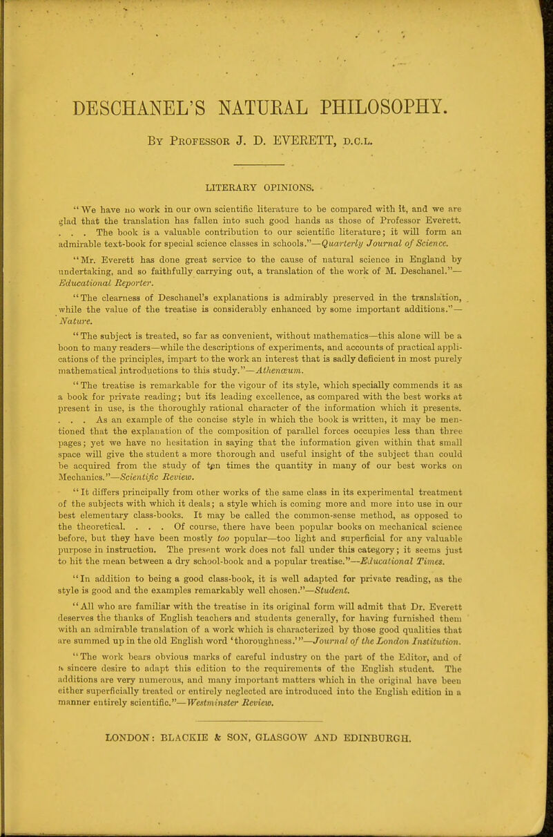 DESCHANEL'S NATUEAL PHILOSOPHY. By Professor J. D. EVERETT, d.c.l. LITERARY OPINIONS.  We have no work in our own scientific literature to be compared with it, and we nre ijlad that the translation has fallen into such good hands as those of Professor Everett. . . . The book is a valuable contribution to our scientific literature; it will form an adraii-able text-book for special science classes in schools.—Quarterly Journal of Science. Mr. Everett has done great service to the cause of natural science in England by undertaking, and so faithfully carrying out, a translation of the work of M. Deschanel.— Edvxational Reporter. The clearness of Deschanel'a explanations is admirably preserved in the translation, while the value of the treatise is considerably enhanced by some important additions.— Nature. The subject is treated, so far as convenient, without mathematics—this alone ■will be a boon to many readers—while the descriptions of experiments, and accounts of practical appli- cations of the principles, impart to the work an interest that is sadly deficient in most purely mathematical introductions to this study.—Athenaum. The treatise is remarkable for the vigour of its style, which specially commends it as a book for private reading; but its leading excellence, as compared with the best works nt present in use, is the thoroughly rational character of the information which it presents. . . . As an example of the concise style in which the book is written, it may be men- tioned that the explanation of the composition of parallel forces occupies less than three pages; yet we have no hesitation in saying that the information given within that smiill space will give the student a more thorough and useful insight of the subject than could be acqiiired from the study of t^n times the quantity in many of our best works on Jlechanics.—Scientific Review. It differs principally from other works of the same class in its experimental treatment of the subjects with which it deals; a style which is coming more and more into use in our best elementaiy class-books. It may be called the common-sense method, as opposed to the theoretical. ... Of course, there have been popular books on mechanical science before, but they have been mostly too popular—too light and superficial for any valuable pxirpose in instruction. The present work does not fall under this category; it seems just to hit the mean between a di-y school-book and a popular treatise.—Educational Times. In addition to being a good class-book, it is well adapted for private reading, as the style is good and the examples remarkably well chosen.—Student. All who are familiar with the treatise in its original form will admit that Dr. Everett deserves the thanks of English teachers and students generally, for having furnished them with an admirable translation of a work which is characterized by those good qualities that are summed up in the old English word 'thoroughness.'—Journal of the London Institution. The work bears obvious marks of careful industry on the part of the Editor, and of II sincere desire to adapt this edition to the requirements of the English student. The additions are very numerous, and many important matters which in the original have been either superficially treated or entirely neglected are introduced into the English edition in a manner entirely scientific.—Westminster Review, LONDON: BL.'VCKIE & SON, GLASGOW AND EDINBURGH.