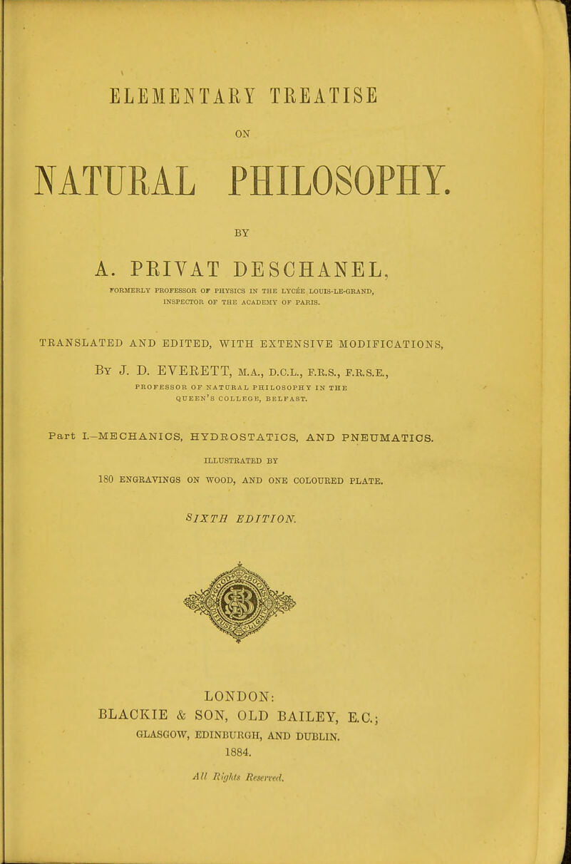 ELEMEI^TARY TREATISE ON NATURAL PHILOSOPHY. BY A. PEIVAT DESCHANEL, rOEMERLY PROFESSOR OF PHYSICS IN THE LYC^E LOniS-LE-GRAND, INSPECTOR OF THE ACADEMY OF PARIS. TRANSLATED AND EDITED, WITH EXTENSIVE MODIFICATIONS, By J. D. EVERETT, M.A., d.c.l., p.r.s., f.r.s.e., PROFESSOR OF NATtJRAL PHILOSOPHY IN THE queen's college, BELFAST. Part I.-MECHANICS, HYDROSTATICS, AND PNEUMATICS. ILLUSTEATED BT 180 ENGRAVINGS ON WOOD, AND ONE COLOURED PLATE. Sixth edition. LONDON: BLACKIE & SON, OLD BAILEY, E.C.; GLASGOW, EDINBURGH, AND DUBLIN. 1884. All Rights Reserved.