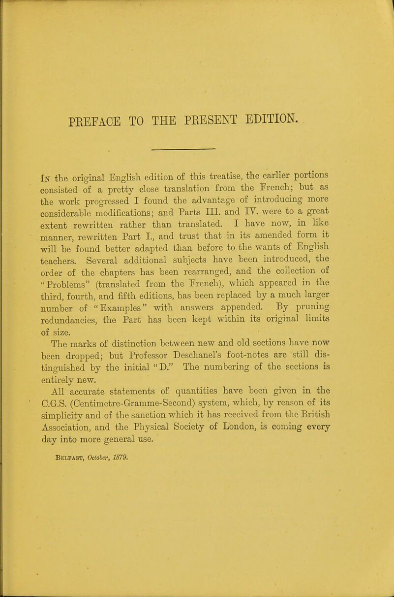 In the original English edition of this treatise, the earlier portions consisted of a pretty close translation from the French; but as the work progressed I found the advantage of introducing more considerable modifications; and Parts III. and IV. were to a great extent rewritten rather than translated. I have now, in like manner, rewritten Part I., and trust that in its amended form it will be found better adapted than before to the wants of English teachers. Several additional subjects have been introduced, the order of the chapters has been rearranged, and the collection of Problems (translated from the French), which appeared in the third, fourth, and fifth editions, has been replaced by a much larger number of Examples with answers appended. By pruning redundancies, the Part has been kept within its original limits of size. The marks of distinction between new and old sections have now been dropped; but Professor Deschanel's foot-notes are still dis- tinguished by the initial D. The numbering of the sections is entirely new. All accurate statements of quantities have been given in the C.G.S. (Centimetre-Gramme-Second) system, which, by reason of its simplicity and of the sanction which it has received from the British Association, and the Physical Society of London, is coming every day into more general use. Belfast, Ocioher, 1879.