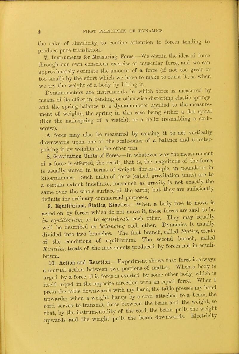 the scake of simplicity, to confine attention to forces tending to produce pure translation. 7. Instruments for Measuring Force.—We obtain the idea of force through our own conscious exercise of muscular force, and we can approximately estimate the amount of a force (if not too great or too small) by the effort which we have to make to resist it; as when we try the weight of a body by lifting it. Dynamometers are instruments in which force is measured by means of its effect in bending or otherwise distorting elastic springs, and the spring-balance is a dynamometer applied to the measure- ment of weights, the spring in this case being either a flat spiral (like the mainspring of a watch), or a helix (resembling a cork- screw). A force may also be measured by causing it to act vertically downwards upon one of the scale-pans of a balance and counter- poising it by weights in the other pan. 8. Gravitation Units of Force.—In whatever way the measurement of a force is effected, the result, that is, the magnitude of the force, is usually stated in terms of weight; for example, in pounds or m kilogrammes. Such units of force (called gravitation umts) are to a certain extent indefinite, inasmuch as gravity is not exactly the same over the whole surface of the earth; but they are sufficiently definite for ordinary commercial purposes. 9 Equilibrium, Statics, Kinetics.-When a body free to move is acted on by forces which do not move it, these forces are said to be in equUibrium, or to equilibrate each other. They may equa y well be described as balancing each other. Dynamics is usually divided into two branches. The first branch, called Statics, treats of the conditions of equilibrium. The second branch, called Kinetics, treats of the movements produced by forces not m equiii- brium. , , « • ^ 10 Action and Reaction.-Experiment shows that force is always a mutual action between two portions of matter. When a body is urged by a force, this force is exerted by some other body, which is itself urged in the opposite direction with an equal force. W hen i press the table downwards with my hand, the table presses my hand upwards; when a weight hangs by a cord attached to a beam the cord serves to transmit force between the beam and the weight, so that, by the instmmentality of the cord, the beam pulls the weight upwards and the weight pulls the beam downwards. Electricity