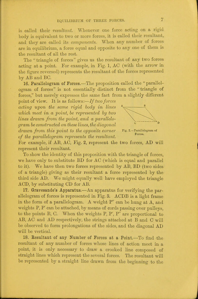 is called their resultant. Whenever one force acting on a rigid body is equivalent to two or more forces, it is called their resultant, and they are called its components. When any number of forces are in equilibrium, a force equal and opposite to any one of them is the resultant of all the rest. The triangle of forces gives us the resultant of any two forces acting at a point. For example, in Fig. 1, AC (with the arrow in the figure reversed) represents the resultant of the forces represented by AB and BO. 16. Parallelogram of Forces.—The proposition called the parallel- ogram of forces is not essentially distinct from the triangle of forces, but merely expresses the same fact from a slightly different point of view. It is as follows:—If two forces acting upon the same rigid body in lines *  which meet in a point, he represented by two lines drawn from the point, and a parallelo- gram be constructed on these lines, the diagonal drawn from this point to the opposite corner Fig- 2.-Parallelogram of of the parallelogram represents the resultant. For example, if AB, AC, Fig. 2, represent the two forces, AD will represent their resultant. To show the identity of this proposition with the triangle of forces, we have only to substitute BD for AC (which is equal and parallel to it). We have then two forces represented by AB, BD (two sides of a triangle) giving as their resultant a force represented by the third side AD. We might equally well have employed the triangle ACD, by substituting CD for AB. 17. Gravesande's Apparatus.—An apparatus for verifying the par- allelogram of forces is represented in Fig. 3. ACDB is a light frame in the form of a parallelogram. A weight F' can be hung at A, and weights P, P' can be attached, by means of cords passing over pulleys, to the points B, C. When the weights P, P', F' are proportional to AB, AC and AD respectively, the strings attached at B and C will be observed to form prolongations of the sides, and the diagonal AD will be vertical. 18. Resultant of any Number of Forces at a Point.—To find the resultant of any number of forces whose lines of action meet in a point, it is only necessary to draw a crooked line composed of straight lines which represent the several forces. The resultant will be represented by a straight line drawn from the begiiming to the