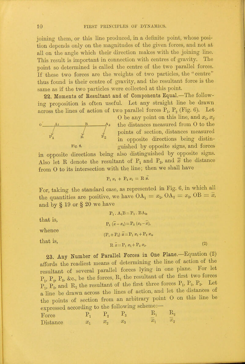 joining them, or this line produced, in a definite point, whose posi- tion depends only on the magnitudes of the given forces, and not at all on the angle which their direction makes with the joining line. This result is important in connection with centres of gravity. The point so determined is called the centre of the two parallel forces. If these two forces are the weights of two particles, the centre thus found is their centre of gravity, and the resultant force is the same as if the two particles were collected at this point. 22. Moments of Resultant and of Components Equal.—The follow- ing proposition is often useful. Let any straight line be drawn across the lines of action of two parallel forces Pi, Pg (Fig. 6). Let 0 be any point on this line, and x^, _Ai B ^;[JQ distances measured from 0 to the y / points of section, distances measured ^ in opposite directions being distin- Pig- 6. guished by opposite signs, and forces in opposite directions being also distinguished by opposite signs. Also let E denote the resultant of Pj and P2, and x the distance from 0 to its intersection with the line; then we shall have Pi xi + P2 2:2 = E «■ For, taking the standard case, as represented in Fig. 6, in which all the quantities are positive, we have OA^ = Xi, OA2 = x^, OB = x, and by § 19 or § 20 we have that is, - ^ , Pi {x- Xi)=Ti (Xi-x), whence _ ^ (P1 + P2) X = ViX, + F.X.:^ that is, - -o m 23. Any Number of Parallel Forces in One Plane.—Equation (2) affords the readiest means of determining the line of action of the resultant of several parallel forces lying in one plane. For let Pi, P2, F3, be the forces, Ej the resultant of the first two forces P^' pj' and Eg the resultant of the first three forces Pi, P2, Pa- Let a Une' be drawn across the lines of action, and let the distances of the points of section from an arbitrary point 0 on this line be expressed according to the following scheme:— Force Pi ^2 ?i ?2 Distance % ^2