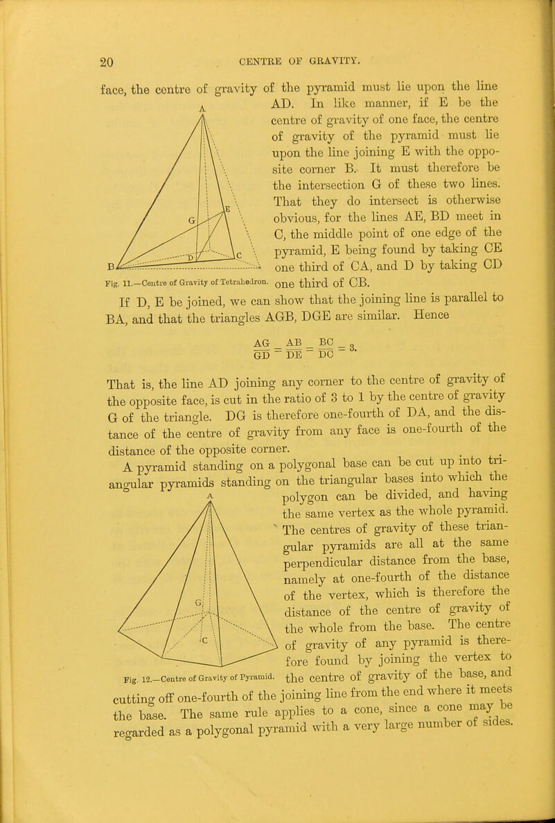 face, the centre of gravity of the pyramid must lie upon the line AD. In like manner, if E be the centre of gravity of one face, the centre of gravity of the pyramid must lie upon the line joining E with the oppo- site corner B. It must therefore be the intersection G of these two lines. That they do intersect is otherwise obvious, for the lines AE, BD meet in C, the middle point of one edge of the pyramid, E being found by taking CE one third of CA, and D by taking CD Fig. 11.—Centre of Gravity of Tetralioilron. third of CB. If D, E be joined, we can show that the joining line is parallel to BA, and that the triangles AGB, DGE are similar. Hence AG _ AB _ BO _ GD ~ DE ~ DC That is, the line AD joining any corner to the centre of gravity of the opposite face, is cut in the ratio of 3 to 1 by the centre of gravity G of the triangle. DG is therefore one-fourth of DA, and the dis- tance of the centre of gravity from any face is one-fourth of the distance of the opposite corner. A pyramid standing on a polygonal base can be cut up into tn- ang-ular pyramids standing on the triangular bases into which the polygon can be divided, and having the same vertex as the whole pyramid. The centres of gravity of these trian- g-ular pyramids are all at the same perpendicular distance from the base, namely at one-fourth of the distance of the vertex, which is therefore the distance of the centre of gravity of the whole from the base. The centre of gravity of any pyramid is there- ^ fore found by joining the vertex to Pig i2.-centre of Gravity of Pyramid, ^hc Centre of gravity of the basc, and cutting off one-fourth of the joining line from the end where it meets the base. The same rule applies to a cone, since a cone may be regarded as a polygonal pyramid with a very large number of sides.