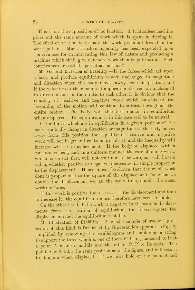 This is on the supposition of no friction. A frictionless machine gives out the same amount of work which is spent in driving it. The effect of friction is to make the work given out less than the work put in. Much fruitless ingenuity has been expended upon contrivances for circumventing this law of nature and producing a machine which shall give out more work than is put into it. Sucli contrivances are called  perpetual motions. 50. General Criterion of Stability.—If the forces which act upon a body and produce equilibrium remain unchanged in magnitude and direction when the body moves away from its position, and if the velocities of their points of application also remain unchanged in direction and in their ratio to each other, it is obvious that the equality of positive and negative work which subsists at the beginning of the motion will continue to subsist throughout the entire motion. The body will therefore remain in equilibrium when displaced. Its equilibrium is in this case said to be neutral. If the forces which are in equilibrium in a given position of the body, gradually change in direction or magnitude as the body moves away from this position, the equality of positive and negative work will not in general continue to subsist, and the inequality will increase with the displacement. If the body be displaced with a constant velocity and in a uniform manner, the rate of doing work, which is zero at first, will not continue to be zero, but will have a value, whether positive or negative, increasing in simple proportion to the displacement. Hence it can be shown that the whole work done is proportional to the square of the displacement, for when we double the displacement we, at the same time, double the mean working force. If this work is positive, the forces assist the displacement and tend to increase it; the equilibrium must therefore have been unstable. On the other hand, if the work is negative in all possible displace- ments from the position of equilibrium, the forces oppose the displacements and the equilibrium is stable. 51. Illustration of Stability.—A good example of stable equili- brium of this kind is furnished by Gravesande's apparatus (Fig.^ 3) simplified by removing the parallelogram and employing a string to support the three weights, one of them P being fastened to it at a point A near its middle, and the others P, P' to its ends. The point A will take the same position as in the figure, and wiU return to it again when displaced. If we take hold of the point A and