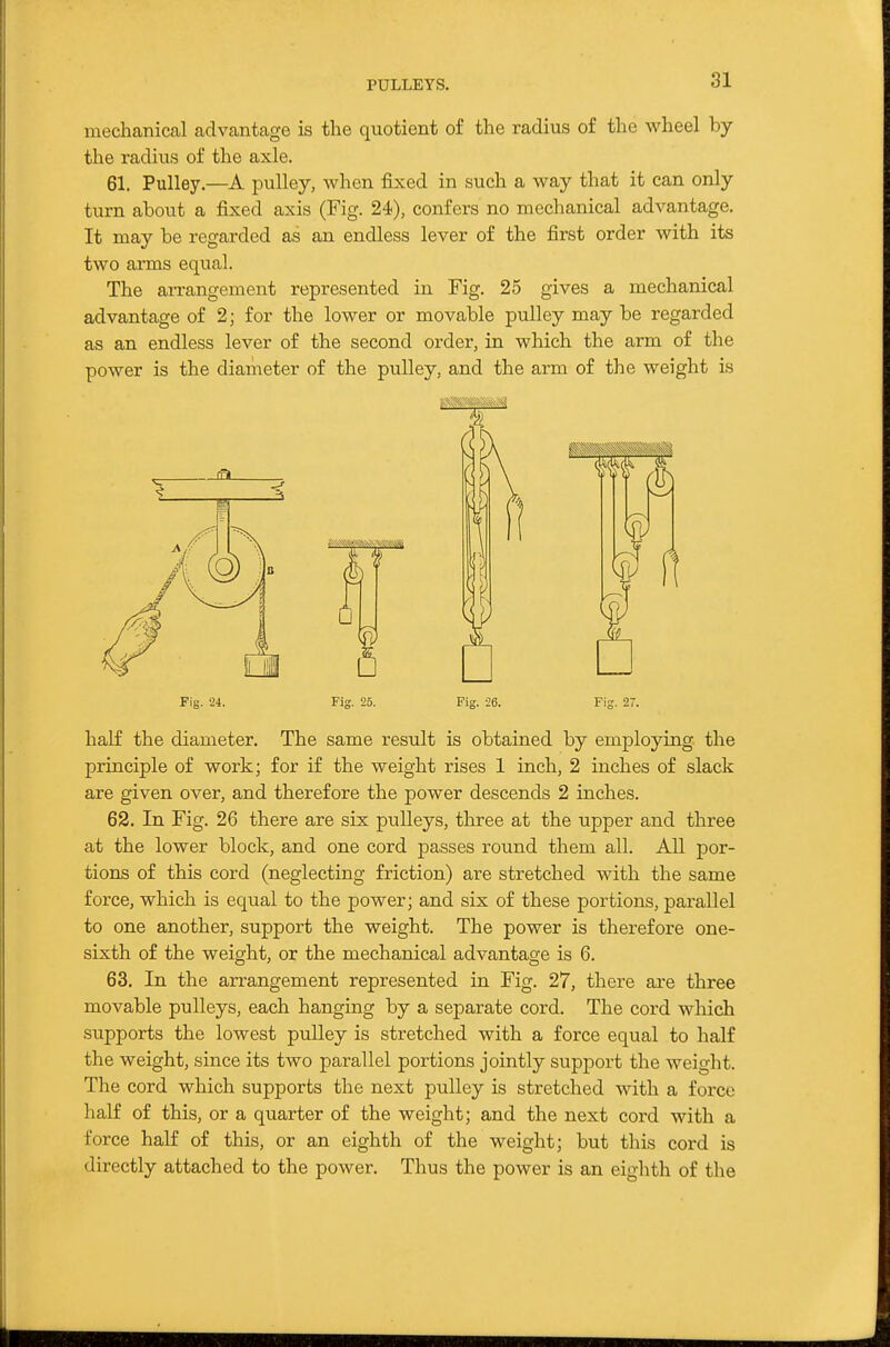 PULLEYS. mechanical advantage is the quotient of the radius of the wheel by the radius of the axle. 61. Pulley.—A pulley, when fixed in such a way that it can only turn about a fixed axis (Fig. 24), confers no mechanical advantage. It may be regarded as an endless lever of the first order with its two ai'ms equal. The arrangement represented in Fig. 25 gives a mechanical advantage of 2; for the lower or movable pulley may be regarded as an endless lever of the second order, in which the arm of the power is the diameter of the pulley, and the arm of the weight is Fig. 24. Fig. 25. Fig. 26. Fig. 27. half the diameter. The same result is obtained by employing the principle of work; for if the weight rises 1 inch, 2 inches of slack are given over, and therefore the power descends 2 inches. 62. In Fig. 26 there are six pulleys, three at the upper and three at the lower block, and one cord passes round them all. All por- tions of this cord (neglecting friction) are stretched with the same force, which is equal to the power; and six of these portions, parallel to one another, support the weight. The power is therefore one- sixth of the weight, or the mechanical advantage is 6. 63. In the arrangement represented in Fig. 27, there are three movable pulleys, each hanging by a separate cord. The cord which supports the lowest puUey is stretched with a force equal to half the weight, since its two parallel portions jointly support the weight. The cord which supports the next pulley is stretched with a force half of this, or a quarter of the weight; and the next cord with a force half of this, or an eighth of the weight; but this cord is directly attached to the power. Thus the power is an eighth of the