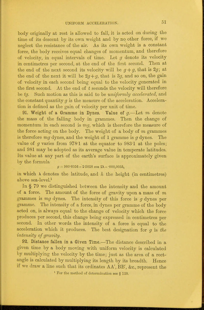 UNIFORM ACCELERATION. body originally at rest is allowed to fall, it is acted on during the time of its descent by its own weight and by no other force, if we neglect the resistance of the air. As its own weight is a constant force, the body receives equal changes of momentum, and therefore of velocity, in equal intervals of time. Let g denote its velocity in centimetres per second, at the end of the first second. Then at the end of the next second its velocity will be g + g, that is 2g; at the end of the next it will be 2g+g, that is Sg, and so on, the gain of velocity in each second being equal to the velocity generated in the first second. At the end of t seconds the velocity will therefore be tg. Such motion as this is said to be uniformly accelerated, and the constant quantity g is the measure of the acceleration. Accelera- tion is defined as the gain of velocity per unit of time. 91. Weight of a Grramme in Dynes. Value of g.—Let m denote the mass of the falling body in grammes. Then the change of momentum in each second is mg, which is therefore the measure of the force acting on the body. The weight of a body of m grammes is therefore rag dynes, and the weight of 1 gramme is g dynes. The value of g varies from 978-1 at the equator to 983'1 at the poles; and 981 may be adopted as its average value in temperate latitudes. Its value at any part of the earth's surface is approximately given by the formula g - 980-6056 - 2-5028 cos 2\ - -OOO.OOSA, in which \ denotes the latitude, and li the height (in centimetres) above sea-level.-^ In § 79 we distinguished between the intensity and the amount of a force. The amount of the force of gravity upon a mass of m grammes is mg dynes. The intensity of this force is g dynes per gramme. The intensity of a force, in dynes per gramme of the body acted on, is always equal to the change of velocity which the force produces per second, this change being expressed in centimetres per second. In other words the intensity of a force is equal to the acceleration which it produces. The best designation for g is the intensity of gravity. 92. Distance fallen in a Given Time.—The distance described in a given time by a body moving with uniform velocity is calculated by multiplying the velocity by the time; just as the area of a rect- angle is calculated by multiplying its length by its breadth. Hence if we draw a line such that its ordinates AA', BB', &c., represent the ' For the method of determination see § 120.