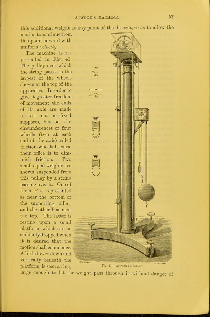 this additional weight at any point of the descent, so as to allow the motion to continue from this point onward with uniform velocity. The machine is re- presented in Fig. 41. The pulley over which the string passes is the largest of the wheels shown at the top of the apparatus. In order to give it greater freedom of movement, the ends of its axis are made to rest, not on fixed supports, but on the circumferences of four wheels (two at each end of the axis) called friction-wheels, because their office is to dim- inish friction. Two small equal weights arc shown, suspended from this pulley by a string passing over it. One of them P' is represented as near the bottom of the supporting pillar, and the other P as near the top. The latter is resting upon a small platform, which can be suddenly dropped when it is desired that the motion shall commence. A little lower down and vertically beneath the platform, is seen a ring, Fig. 41.—Atwood's Machine. large enough to let the weignt pass through it without dano-er of