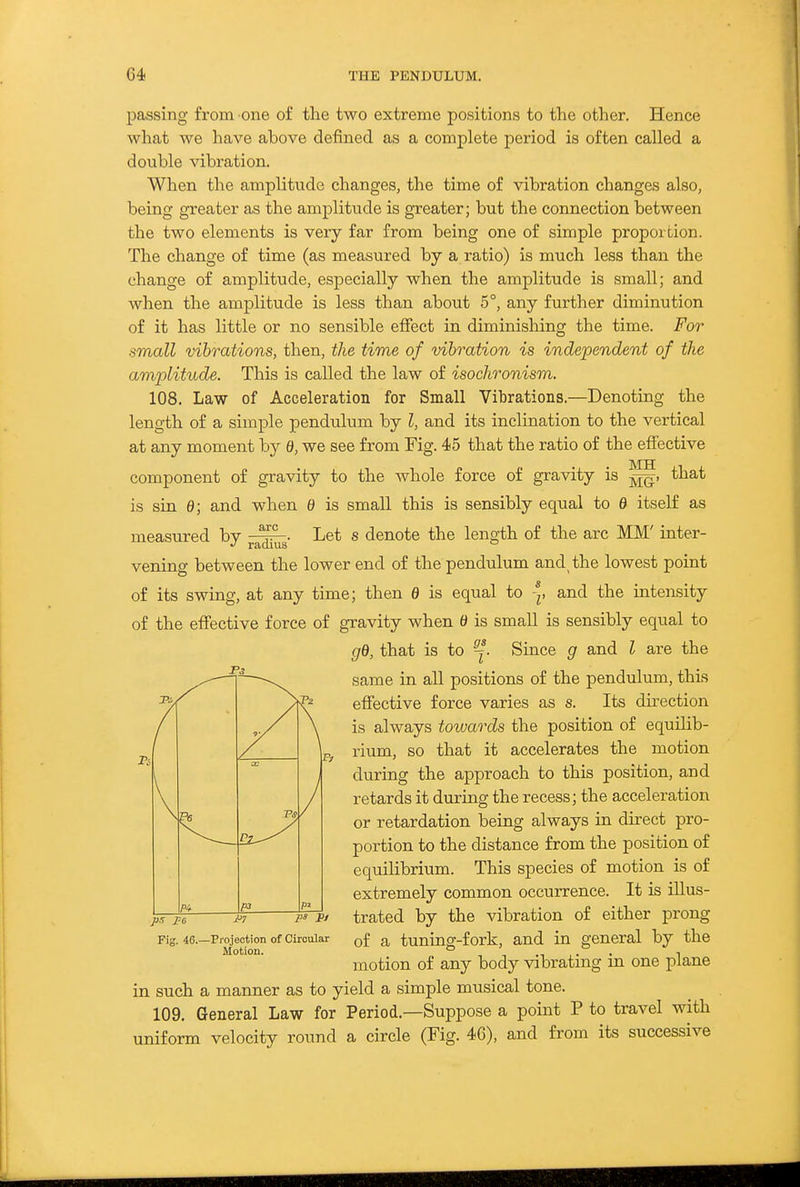 passing from one of the two extreme positions to the other. Hence what we have above defined as a complete period is often called a double vibration. When the amplitude changes, the time of vibration changes also, being greater as the amplitude is greater; but the connection between the two elements is very far from being one of simple proportion. The change of time (as measured by a ratio) is much less than the change of amplitude, especially when the amplitude is small; and when the amplitude is less than about 5°, any further diminution of it has little or no sensible efiect in diminishing the time. For small vibrations, then, the time of vibration is independent of the amplitude. This is called the law of isochronism. 108. Law of Acceleration for Small Vibrations.—Denoting the length of a simple pendulum by I, and its inclination to the vertical at any moment by 6), we see from Fig. 45 that the ratio of the eff'ective component of gravity to the whole force of gravity is that is sin 0; and when 0 is small this is sensibly equal to 0 itself as measured by Let s denote the length of the arc MM' inter- vening between the lower end of the pendulum and the lowest point of its swing, at any time; then 0 is equal to and the intensity of the effective force of gravity when 0 is small is sensibly equal to gd, that is to ^. Since g and I are the same in all positions of the pendulum, this effective force varies as s. Its direction is always towards the position of equilib- rium, so that it accelerates the motion during the approach to this position, and retards it during the recess; the acceleration or retardation being always in direct pro- portion to the distance from the position of equilibrium. This species of motion is of extremely common occurrence. It is illus- trated by the vibration of either prong of a tuning-fork, and in general by the motion of any body vibrating in one plane in such a manner as to yield a simple musical tone. 109. General Law for Period.—Suppose a point P to travel with uniform velocity round a circle (Fig. 46), and from its successive -Projection of Circular Motion.