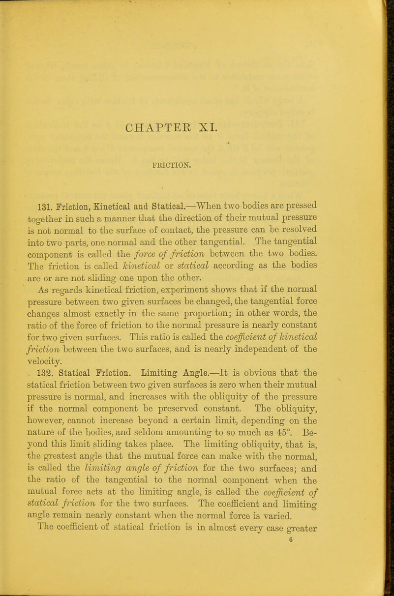 FRICTION. 131. Triction, Kinetical and Statical.—When two iDodies are pressed together in such a manner that the direction of their mutual pressure is not normal to the surface of contact, the pressure can be resolved into two parts, one normal and the other tangential. The tangential component is called the force of fHction between the two bodies. The friction is called kinetical or statical according as the bodies are or are not sliding one upon the other. As regards kinetical friction, experiment shows that if the normal pressure between two given surfaces be changed, the tangential force changes almost exactly in the same proportion; in other words, the ratio of the force of friction to the normal pressure is nearly constant for two given surfaces. This ratio is called the coefficient of kinetical fHction between the two surfaces, and is nearly independent of the velocity. . 132. Statical Friction. Limiting Angle.—It is obvious that the statical friction between two given surfaces is zero when their mutual pressure is normal, and increases with the obliquity of the pressure if the normal component be preserved constant. The obliquity, however, cannot increase beyond a certain limit, depending on the nature of the bodies, and seldom amounting to so much as 45°. Be- yond this limit shding takes place. The limiting obliquity, that is, the greatest angle that the mutual force can make with the normal, is called the limiting angle of friction for the two surfaces; and the ratio of the tangential to the normal component when the mutual force acts at the limiting angle, is called the coefficient of statical friction for the two surfaces. The coefficient and limiting angle remain nearly constant when the normal force is varied. The coefficient of statical friction is in almost every case greater 6