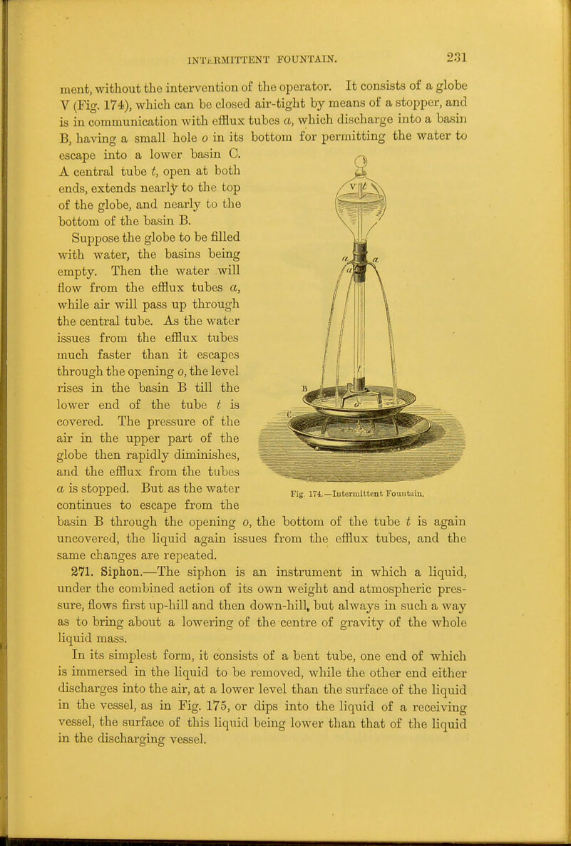 INTtRMITTENT FOUNTAIN. ment, without the intervention of the operator. It consists of a globe V (Fig. 174), which can be closed air-tight by means of a stopper, and is in communication with efflux tubes a, which discharge into a basin B, having a small hole o in its bottom for permitting the water to escape into a lower basin C. A central tube t, open at both ends, extends nearly to the top of the globe, and nearly to the bottom of the basin B. Suppose the globe to be filled with water, the basins being empty. Then the water will flow from the efflux tubes a, while air will pass up through the central tube. As the water issues from the efflux tubes much faster than it escapes through the opening o, the level rises in the basin B till the lower end of the tube t is covered. The pressure of the air in the upper part of the globe then rapidly diminishes, and the efflux from the tubes a is stopped. But as the water continues to escape from the basin B through the opening o, the bottom of the tube t is again uncovered, the liquid again issues from the efflux tubes, and the same changes are repeated. 271. Siphon.—The siphon is an instrument in which a liquid, under the combined action of its own weight and atmospheric pres- sure, flows first up-hill and then down-hill, but always in such a way as to bring about a lowering of the centre of gravity of the whole liquid mass. In its simplest form, it consists of a bent tube, one end of which is immersed in the liquid to be removed, while the other end either discharges iato the air, at a lower level than the surface of the liquid in the vessel, as in Fig. 175, or dips into the liquid of a receiving vessel, the surface of this liquid being lower than that of the liquid in the discharging vessel. Fig. 1T4.—lutermittent Fountain.